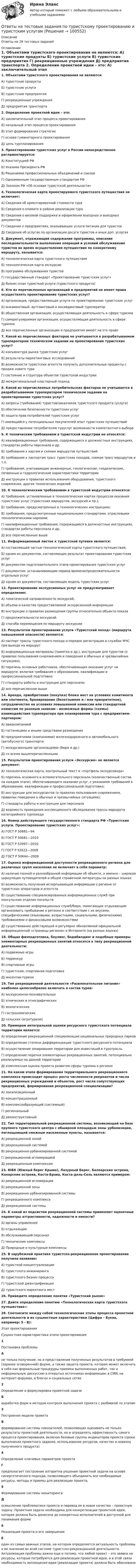      
            Описание
            Ответы на 28 тестовых заданий 
            Оглавление
             1. Объектами туристского проектирования не являются:	А) туристские продукты 	Б) туристские услуги 	В) туристские предприятия	Г) рекреационные учреждения	Д) предприятия транспорта   2. Определение проектной идеи – это:	А) заключительный этап процесса проектирования      	Б) начальный этап процесса проектирования   	В) этап формирования стратегии	Г) основа гуманитарного проектирования 	Д) цель турпланирования  3. Проектирование туристских услуг в России непосредственно регламентируется:	А) Конституцией РФ	Б) Указами Президента РФ	В) Решениями профессиональных объединений и союзов	Г) Одноименным государственным стандартом РФ	Д) Законом РФ «Об основах туристской деятельности»  4. Технологическая карта проектируемого туристского путешествия не включает:	А) Сведения об ориентировочной стоимости тура	Б) Сведения о климате в районе реализации тура	В) Сведения о визовой поддержке и оформлении въездных и выездных документов	Г) Сведения о предприятиях, оказывающих услуги питания для туристов	Д) Сведения об услугах по организации досуга туристов и иных доп. услугах  5. Документ, отражающий содержание программы, описание последовательности выполнения операций и условий обслуживания туристов во время осуществления путешествия по конкретному маршруту, называется:	А) технологическая карта туристского путешествия	Б) технологическая карта экскурсии	В) программа обслуживания туристов	Г) государственный стандарт «Проектирование туристских услуг»	Д) бизнес-план туристкой услуги (туристского продукта)  6. Кто из перечисленных организаций и предприятий не имеет права осуществлять проектирование туристских услуг?	А) организация, предоставляющая услуги по проектированию туристских услуг	Б) инкаминговый, аутгоинговый и инсайдинговый туроператор	В) общественная организация, осуществляющая деятельность в сфере туризма	Г) саморегулируемая организация, осуществляющая деятельность в сфере туризма	Д) все перечисленные организации и предприятия имеют на это право    7. Какой из перечисленных факторов не учитывается в разрабатываемом туроператором техническом задании на проектирование туристских услуг? 	А) конъюнктура рынка туристских услуг	Б) результаты маркетинговых исследований	В) возможности туристских агентств получить дополнительные проценты с продаж нового тура	Г) состояние и структура объектов туристской индустрии	Д) межрегиональный кластерный подход  8. Какой из перечисленных потребительских факторов не учитывается в разрабатываемом туроператором техническом задании на проектирование туристских услуг? 	А) запросы (требования) туристов/заказчиков туристского продукта (услуги)	Б) обеспечение безопасности туристских услуг	В) защита прав потребителей туристских услуг	Г) имеющийся у потенциальных покупателей опыт туристских путешествий	Д) предоставление потребителям туруслуг возможности компетентного выбора  9. К техническим требованиям в туристской индустрии не относятся: 	А) квалификационные требования, содержащиеся в должностных инструкциях, стандартах работы персонала и др.	Б) требования к картам и схемам маршрутов путешествий	В) требования к паспортам трасс туристских походов, схемам трасс маршрутов и т.п.	Г) требования, учитывающие инженерные, геологические, геодезические, почвенные и гидрологические характеристики территории	Д) инструкции о правилах использования оборудования, туристского снаряжения, других технических изделий  10. К технологическим требованиям в туристской индустрии относятся: 	А) требования, установленные в технологических картах процессов оказания туристских услуг (туристских маршрутов, экскурсий и пр.); 	Б) требования, предусмотренные в технологических инструкциях; 	В) требования, предусмотренные национальными стандартами, отраслевыми технологическими нормами; 	Г) квалификационные требования, содержащиеся в должностные инструкциях, стандартах работы персонала и др.	Д) все перечисленные выше  11. Информационный листок к туристской путевке является:	А) составляющей частью технологической карты туристского путешествия;	Б) одним из документов, составляющих результат проектирования туристских услуг	В) документом подготовительного этапа проектирования туристских услуг	Г) документом, устанавливающим период времени/продолжительности отдельных услуг	Д) одним из документов, составляющих модель туристских услуг  12. Проектирование экскурсионных услуг не предусматривает определение: 	А) тематической направленности экскурсий; 	Б) объема и качества предоставляемой экскурсионной информации	В) инструкции о правилах размещения группы относительно объекта показа 	Г) продолжительности экскурсий	Д) способа перемещения по маршруту экскурсии  13. Результатом проектирования услуги «Туристский поход» (маршрута повышенной опасности) являются: 	А) паспорт трассы туристского похода и порядок регистрации в службах МЧС при выходе на маршрут	Б) информационные материалы (памятки и др.), инструкции для туристов (о правилах пользования снаряжением и поведения в обычных и чрезвычайных ситуациях); 	В) перечень основных работников, обеспечивающих оказание услуг на маршруте, включая требования к образованию, квалификации и профессиональной подготовке; 	Г) стандарты работы и инструкции для персонала; 	Д) все перечисленное выше  14. Аренда, приобретение (покупка) блока мест на условиях комитмента или элотмента, бронирование (безотзывное и / или приоритетное), сотрудничество на условиях повышенной комиссии или стандартной комиссии по разовым заявкам – возможные формы (схемы) взаимодействия туроператора при планировании тура с предприятием-партнером:	А) авиакомпанией	Б) гостиницами и иными средствами размещения	В) предприятиями (компаниями) железнодорожного и автомобильного (автобусного) транспорта	Г) экскурсионными организациями (бюро и др.) 	Д) со всеми вышеперечисленными  15. Результатом проектирования услуги «Экскурсия» не является документ:	А) технологическая карта, контрольный текст и «портфель экскурсовода» 	Б) перечень основного и вспомогательного персонала (количественный состав на каждом этапе), обеспечивающего оказание услуг, с указанием требований к образованию, квалификации и профессиональной подготовке; 	В) инструкции для экскурсантов (о правилах пользования снаряжением, правилах поведения в обычных и чрезвычайных ситуациях); 	Г) стандарты работы и инструкции для персонала	Д) ведомость проведения инспекционного обследования трассы маршрута категорийного турпохода  16. Номер действующего государственного стандарта РФ «Туристские услуги. Проектирование туристских услуг»:	А) ГОСТ Р 50681—94 	Б) ГОСТ Р 50681—2010 	В) ГОСТ Р 53997—2010	Г) ГОСТ Р 53522—2009	Д) ГОСТ Р 50644—2009   17. Оценка информационной доступности рекреационного региона для различных групп населения не включает в себя параметр:	А) наличие полной и разнообразной информации об объекте, а именно – широкая циркуляция путеводителей и общей справочной литературы на разных языках	Б) возможность получения исчерпывающей информации о регионе от туристских операторов и агентств	В) существование специализированных информационных служб при консульских отделах посольств	Г) существование информационных служб/бюро, помогающих отдыхающим организовать пребывание в регионе в соответствии с их вкусами, специфическими (языковыми, возрастными, социальными, физическими) требованиями и финансовыми возможностями	Д) существование действующей и регулярно обновляемой официальной информационной «страницы региона» в Интернете (на разных языках)  18. Общая физподготовка, боулинг, бодибилдинг и подобные примеры элементарных рекреационных занятий относятся к типу рекреационной деятельности:	А) подвижные игры 	Б) терренкур 	В) спортивные игры	Г) туристская, спортивная подготовка	Д) инсентив-туризм   19. Тип рекреационной деятельности «Развлекательное питание» наиболее целесообразно включать в состав туров:	А) экскурсионно-познавательных 	Б) этнических и этнографических 	В) экологических	Г) гастрономических	Д) сельских (агротуризм)   20. Примером интегральной оценки ресурсного туристского потенциала территории является:	А) определение рекреационной специализации национальных природных парков	Б) определение степени дифференциации туристского ресурсного потенциала	В) осуществление зонирования территории для инвестиций в туротрасль	Г) определение перечня элементарных рекреационных занятий, потенциально реализуемых на данной территории	Д) комплексная оценка проекта развития сферы туризма в регионе  21. На каком этапе формирования территориального рекреационного комплекса происходит процесс роста численности рекреантов и числа рекреационных учреждений и объектов, рост числа сопутствующих предприятий, формирование рекреационной специализации?	А) локализационный 	Б) концентрационный 	В) комплексообразующий (системный)	Г) региональный	Д) реконструктивный   22. Тип территориальной рекреационной системы, возникающей на базе крупного туристского центра с обширной площадью зоны урбанизации, поглощающей смежные населенные пункты, называется:	А) рекреационной зоной 	Б) рекреационной системой 	В) рекреационно-урбанизированной системой	Г) рекреационной агломерацией	Д) рекреационным комплексом  23. ЮБК (Южный берег Крыма), Лазурный Берег, Балеарские острова, Канарские острова, Коста-Брава, Коста-дель-Соль являются примером:	А) рекреационной агломерации  	Б) рекреационной зоны 	В) рекреационно-урбанизированной системы	Г) рекреационного комплекса	Д) рекреационной системы   24. К какой из подсистем рекреационной системы применяют оценочные параметры аттрактивности, надежности и емкости?	А) органы управления 	Б) отдыхающие 	В) обслуживающий персонал	Г) технические комплексы	Д) Природные и культурные комплексы   25. В зарубежной практике туристско-рекреационное проектирование получило название:	А) туристкой концептуализации 	Б) туристского инжиниринга 	В) туристского бизнес-процесса 	Г) туристской джентрификации	Д) туристского маркетинга мест  26. Приведите определение понятия «Туристский рынок»   27. Дайте определение понятию «Технологическая карта туристского путешествия»:  28. Соотнесите между собой технологические этапы процесса проектной деятельности и их сущностные характеристики (Цифра – Буква, например: 5 - В):   Этап проектирования Сущностная характеристика этапа проектирования 1 Постановка проблемы А не только получение, но и представление полученных результатов в требуемой (заранее оговоренной) форме, а также защита проекта, которая может включать в себя как формальные процедуры приемки выполненных работ, так и неформальную дискуссию в открытых источниках информации: в СМИ, на интернет-форумах, в блогах и социальных сетях 2 Определение и формулировка проектной задачи Б выработка форм и методов контроля выполнения проекта с разбивкой по этапам 3 Построение модели проекта В  формирование системы показателей, позволяющих оценивать не только результаты проектной деятельности, но и определять эффективность самого процесса проектирования, включая базовые группы индикаторов проекта (сроки выполнения проектного задания, использование ресурсов; качество и новизну полученного продукта) 4 Определение ключевых параметров проекта Г предполагает построение алгоритма решения проектной задачи на основе синергетического подхода, позволяющего объединить все необходимые ресурсы, методы и приемы для реализации проекта; 5 Формирование системы мониторинга Д осмысление проблематики проекта и перевод ее в новое качество – проектную задачу. Проектная задача необходима для конкретизации проектной идеи, которая должна быть донесена до конкретных исполнителей в доступной для понимания форме 6 Реализация проекта и его завершение Е один из самых важных этапов, на котором определяется актуальность проблемы и ее значение во всей системе туристско-рекреационной деятельности. Актуализация проблемы важна еще и потому, что любой проект – это заявка на ресурсы, которые потребуются для реализации проектной идеи, и в этой связи необходимость воплощения идеи (реализации проекта) должна быть обоснована   
            
            
            Ответы на тест Объектно-ориентированное программирование ООП Синергия МОИ МТИОтветы на тестовые задания по туристскому проектированию и туристским услугамОтветы на тест / ОмГА / Гражданское право / 25 вопросов / Итоговый тестОтветы на тест / ОмГА  / Межкультурные коммуникации / 25 вопросов / Итоговый тестОтветы на тест / ОмГА / Методология исследования и сопровождения детства / 25 вопросов / Итоговый тестОтветы на тест / ОмГА / Основы маркетинга / 25 вопросов / Итоговый тестОтветы на тест / ОмГА / Практикум. Деловые коммуникации и общение на русском и иностранном языках / 25 вопросов / Итоговый тестОтветы на тест. ННГУ. Международное частное право. Набрано 73%.    1423Ответы на тест Нормативно-правовое обеспечение в гостиничном и ресторанном бизнесе СинергияОтветы на тест Нормативно-правовое обеспечение в гостиничном и ресторанном бизнесе СинергияОтветы на тест. Оiledu. Строительство магистральных газонефтепроводов. Набрано 80%.     1044Ответы на тест Обеспечение безопасности бизнеса. МФПУ Синергия, МОСАПОтветы на тест Образовательная работа в разновозрастных группах дошкольных образовательных учреждений СинергияОтветы на тест Образовательные программы для детей дошкольного возраста Синергия