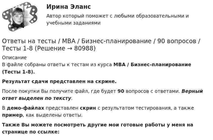     
            Описание
            В файле собраны ответы к тестам из курса  MBA / Бизнес-планирование (Тесты 1-8). Результат сдачи  представлен на скрине.После покупки Вы получите файл, где будет 90 вопросов с ответами. Верный ответ выделен по тексту.В демо-файлах представлен скрин с результатом тестирования, а также пример, как выделены ответы.Также Вы можете посмотреть другие мои готовые работы у меня на странице по ссылке:   
            
            
            Ответы на тесты / MBA / Антикризисный менеджмент / 50 вопросов / Тесты 1-5Ответы на тесты / MBA / Бизнес-планирование / 90 вопросов / Тесты 1-8Ответы на тесты / MBA / Брендинг / 130 вопросов / Тесты 1-13Ответы на тесты / MBA / Деловое общение / 190 вопросов / Тесты 1-19Ответы на тесты / MBA / Деловые коммуникации и переговоры. Управление договорной работой. Эффективные бизнес-коммуникации / 100 вопросов / Тесты 1-10Ответы на тесты / MBA / Инвестиционное финансирование и кредитование / 100 вопросов / Тесты 1-10Ответы на тесты / MBA / Инновационный менеджмент / 60 вопросов / Тесты 1-6Ответы на тест. Фэк. Информатика. Набрано 92%.  1119   Ответы на тест. Фэк. Менеджмент. Набрано 84%.       1120Ответы на тест / ФЭК / Менеджмент / Тесты по темам + Итоговый тест / 138 вопросов / Результат на ОТЛИЧНООтветы на тест. Цивилизационные факторы формирования современного государственного управления. Синергия. 87+ БАЛЛОВ ( Итоговый + Компетентностный)Ответы на тест / Цифровая экономика (2-й семестр) / Синергия (МОИ, МТИ, МОСАП) / 90 вопросов / Результаты 77-87%Ответы на тест. Цифровая экономика. 3 семестр. Итоговый + Компетентностный. СинергияОтветы на тесты / MBA / IT-технологии в управлении / 300 вопросов / Тесты 1-30