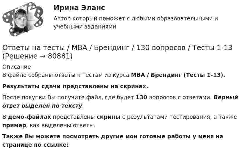     
            Описание
            В файле собраны ответы к тестам из курса  MBA / Брендинг (Тесты 1-13). Результаты сдачи  представлены на скринах.После покупки Вы получите файл, где будет 130 вопросов с ответами. Верный ответ выделен по тексту.В демо-файлах представлены скрины с результатами тестирования, а также пример, как выделены ответы.Также Вы можете посмотреть другие мои готовые работы у меня на странице по ссылке:   
            
            
            Ответы на тесты / MBA / Бизнес-планирование / 90 вопросов / Тесты 1-8Ответы на тесты / MBA / Брендинг / 130 вопросов / Тесты 1-13Ответы на тесты / MBA / Деловое общение / 190 вопросов / Тесты 1-19Ответы на тесты / MBA / Деловые коммуникации и переговоры. Управление договорной работой. Эффективные бизнес-коммуникации / 100 вопросов / Тесты 1-10Ответы на тесты / MBA / Инвестиционное финансирование и кредитование / 100 вопросов / Тесты 1-10Ответы на тесты / MBA / Инновационный менеджмент / 60 вопросов / Тесты 1-6Ответы на тесты / MBA / Интернет-маркетинг / 140 вопросов / Тесты 1-14Ответы на тест. Фэк. Менеджмент. Набрано 84%.       1120Ответы на тест / ФЭК / Менеджмент / Тесты по темам + Итоговый тест / 138 вопросов / Результат на ОТЛИЧНООтветы на тест. Цивилизационные факторы формирования современного государственного управления. Синергия. 87+ БАЛЛОВ ( Итоговый + Компетентностный)Ответы на тест / Цифровая экономика (2-й семестр) / Синергия (МОИ, МТИ, МОСАП) / 90 вопросов / Результаты 77-87%Ответы на тест. Цифровая экономика. 3 семестр. Итоговый + Компетентностный. СинергияОтветы на тесты / MBA / IT-технологии в управлении / 300 вопросов / Тесты 1-30Ответы на тесты / MBA / Performance-маркетинг / 110 вопросов / Тесты 1-11
