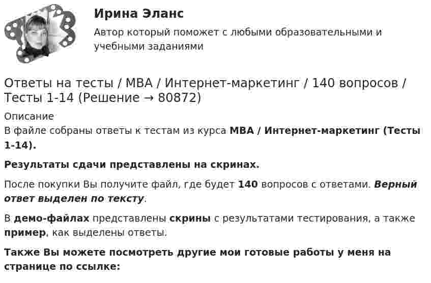     
            Описание
            В файле собраны ответы к тестам из курса  MBA / Интернет-маркетинг (Тесты 1-14). Результаты сдачи  представлены на скринах.После покупки Вы получите файл, где будет 140 вопросов с ответами. Верный ответ выделен по тексту.В демо-файлах представлены скрины с результатами тестирования, а также пример, как выделены ответы.Также Вы можете посмотреть другие мои готовые работы у меня на странице по ссылке:   
            
            
            Ответы на тесты / MBA / Инновационный менеджмент / 60 вопросов / Тесты 1-6Ответы на тесты / MBA / Интернет-маркетинг / 140 вопросов / Тесты 1-14Ответы на тесты / MBA / Командообразование / 70 вопросов / Тесты 1-7 Ответы на тесты / MBA / Лидерство / 90 вопросов / Тесты 1-9Ответы на тесты / MBA / Маркетинговые исследования / 50 вопросов / Тесты 1-5Ответы на тесты / MBA / Медиакоммуникации в цифровой среде / 80 вопросов / Тесты 1-16Ответы на тесты / MBA / Организационное поведение / 100 вопросов / Тесты 1-10Ответы на тесты / MBA / IT-технологии в управлении / 300 вопросов / Тесты 1-30Ответы на тесты / MBA / Performance-маркетинг / 110 вопросов / Тесты 1-11Ответы на тесты / MBA / Антикризисный менеджмент / 50 вопросов / Тесты 1-5Ответы на тесты / MBA / Бизнес-планирование / 90 вопросов / Тесты 1-8Ответы на тесты / MBA / Брендинг / 130 вопросов / Тесты 1-13Ответы на тесты / MBA / Деловое общение / 190 вопросов / Тесты 1-19Ответы на тесты / MBA / Деловые коммуникации и переговоры. Управление договорной работой. Эффективные бизнес-коммуникации / 100 вопросов / Тесты 1-10
