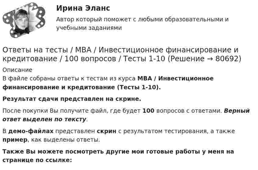     
            Описание
            В файле собраны ответы к тестам из курса  MBA / Инвестиционное финансирование и кредитование (Тесты 1-10). Результат сдачи представлен на скрине.После покупки Вы получите файл, где будет 100 вопросов с ответами. Верный ответ выделен по тексту.В демо-файлах представлен скрин с результатом тестирования, а также пример, как выделены ответы.Также Вы можете посмотреть другие мои готовые работы у меня на странице по ссылке:   
            
            
            Ответы на тесты / MBA / Деловые коммуникации и переговоры. Управление договорной работой. Эффективные бизнес-коммуникации / 100 вопросов / Тесты 1-10Ответы на тесты / MBA / Инвестиционное финансирование и кредитование / 100 вопросов / Тесты 1-10Ответы на тесты / MBA / Инновационный менеджмент / 60 вопросов / Тесты 1-6Ответы на тесты / MBA / Интернет-маркетинг / 140 вопросов / Тесты 1-14Ответы на тесты / MBA / Командообразование / 70 вопросов / Тесты 1-7 Ответы на тесты / MBA / Лидерство / 90 вопросов / Тесты 1-9Ответы на тесты / MBA / Маркетинговые исследования / 50 вопросов / Тесты 1-5Ответы на тест / Цифровая экономика (2-й семестр) / Синергия (МОИ, МТИ, МОСАП) / 90 вопросов / Результаты 77-87%Ответы на тест. Цифровая экономика. 3 семестр. Итоговый + Компетентностный. СинергияОтветы на тесты / MBA / IT-технологии в управлении / 300 вопросов / Тесты 1-30Ответы на тесты / MBA / Performance-маркетинг / 110 вопросов / Тесты 1-11Ответы на тесты / MBA / Антикризисный менеджмент / 50 вопросов / Тесты 1-5Ответы на тесты / MBA / Бизнес-планирование / 90 вопросов / Тесты 1-8Ответы на тесты / MBA / Брендинг / 130 вопросов / Тесты 1-13