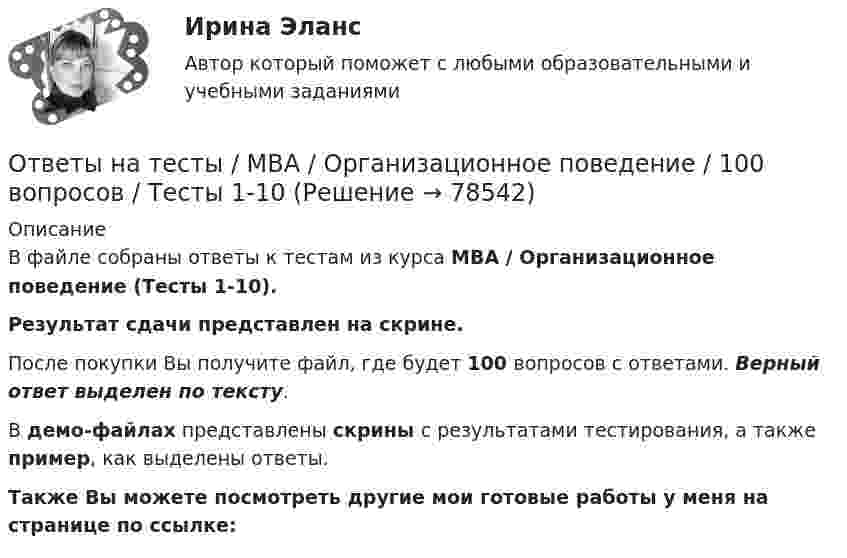     
            Описание
            В файле собраны ответы к тестам из курса  MBA / Организационное поведение (Тесты 1-10). Результат сдачи  представлен на скрине.После покупки Вы получите файл, где будет 100 вопросов с ответами. Верный ответ выделен по тексту.В демо-файлах представлены скрины с результатами тестирования, а также пример, как выделены ответы.Также Вы можете посмотреть другие мои готовые работы у меня на странице по ссылке:   
            
            
            Ответы на тесты / MBA / Медиакоммуникации в цифровой среде / 80 вопросов / Тесты 1-16Ответы на тесты / MBA / Организационное поведение / 100 вопросов / Тесты 1-10Ответы на тесты / MBA / Основы предпринимательской деятельности / 100 вопросов / Тесты 1-10Ответы на тесты / MBA / Правовые основы бизнеса / 100 вопросов / Тесты 1-10Ответы на тесты / MBA / Управление безопасностью организации / 130 вопросов / Тесты 1-13Ответы на тесты / MBA / Управление бизнес-процессами / 70 вопросов / Тесты 1-7Ответы на тесты / MBA / Управление знаниями и интеллектуальным капиталом / 300 вопросов / Тесты 1-30Ответы на тесты / MBA / Деловое общение / 190 вопросов / Тесты 1-19Ответы на тесты / MBA / Деловые коммуникации и переговоры. Управление договорной работой. Эффективные бизнес-коммуникации / 100 вопросов / Тесты 1-10Ответы на тесты / MBA / Инвестиционное финансирование и кредитование / 100 вопросов / Тесты 1-10Ответы на тесты / MBA / Инновационный менеджмент / 60 вопросов / Тесты 1-6Ответы на тесты / MBA / Интернет-маркетинг / 140 вопросов / Тесты 1-14Ответы на тесты / MBA / Командообразование / 70 вопросов / Тесты 1-7 Ответы на тесты / MBA / Лидерство / 90 вопросов / Тесты 1-9
