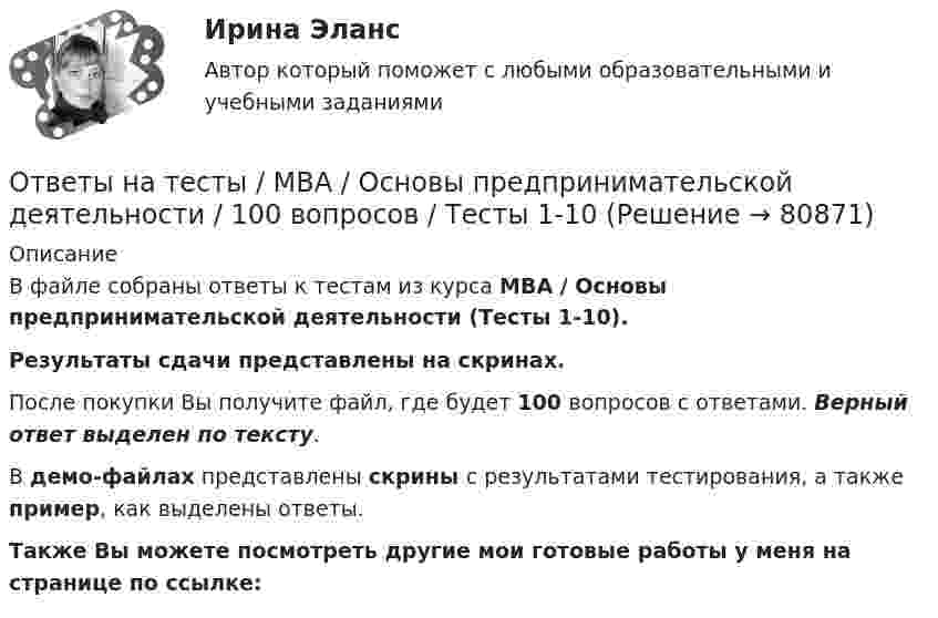     
            Описание
            В файле собраны ответы к тестам из курса  MBA / Основы предпринимательской деятельности (Тесты 1-10). Результаты сдачи представлены на скринах.После покупки Вы получите файл, где будет 100 вопросов с ответами. Верный ответ выделен по тексту.В демо-файлах представлены скрины с результатами тестирования, а также пример, как выделены ответы.Также Вы можете посмотреть другие мои готовые работы у меня на странице по ссылке:   
            
            
            Ответы на тесты / MBA / Организационное поведение / 100 вопросов / Тесты 1-10Ответы на тесты / MBA / Основы предпринимательской деятельности / 100 вопросов / Тесты 1-10Ответы на тесты / MBA / Правовые основы бизнеса / 100 вопросов / Тесты 1-10Ответы на тесты / MBA / Управление безопасностью организации / 130 вопросов / Тесты 1-13Ответы на тесты / MBA / Управление бизнес-процессами / 70 вопросов / Тесты 1-7Ответы на тесты / MBA / Управление знаниями и интеллектуальным капиталом / 300 вопросов / Тесты 1-30Ответы на тесты / MBA / Управление изменениями / 60 вопросов / Тесты 1-6Ответы на тесты / MBA / Деловые коммуникации и переговоры. Управление договорной работой. Эффективные бизнес-коммуникации / 100 вопросов / Тесты 1-10Ответы на тесты / MBA / Инвестиционное финансирование и кредитование / 100 вопросов / Тесты 1-10Ответы на тесты / MBA / Инновационный менеджмент / 60 вопросов / Тесты 1-6Ответы на тесты / MBA / Интернет-маркетинг / 140 вопросов / Тесты 1-14Ответы на тесты / MBA / Командообразование / 70 вопросов / Тесты 1-7 Ответы на тесты / MBA / Лидерство / 90 вопросов / Тесты 1-9Ответы на тесты / MBA / Маркетинговые исследования / 50 вопросов / Тесты 1-5