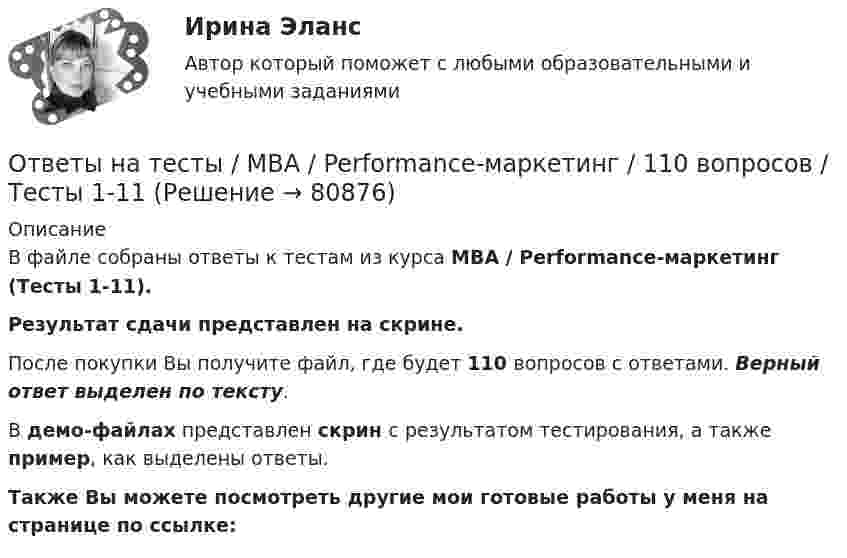     
            Описание
            В файле собраны ответы к тестам из курса  MBA / Performance-маркетинг (Тесты 1-11). Результат сдачи представлен на скрине.После покупки Вы получите файл, где будет 110 вопросов с ответами. Верный ответ выделен по тексту.В демо-файлах представлен скрин с результатом тестирования, а также пример, как выделены ответы.Также Вы можете посмотреть другие мои готовые работы у меня на странице по ссылке:   
            
            
            Ответы на тесты / MBA / IT-технологии в управлении / 300 вопросов / Тесты 1-30Ответы на тесты / MBA / Performance-маркетинг / 110 вопросов / Тесты 1-11Ответы на тесты / MBA / Антикризисный менеджмент / 50 вопросов / Тесты 1-5Ответы на тесты / MBA / Бизнес-планирование / 90 вопросов / Тесты 1-8Ответы на тесты / MBA / Брендинг / 130 вопросов / Тесты 1-13Ответы на тесты / MBA / Деловое общение / 190 вопросов / Тесты 1-19Ответы на тесты / MBA / Деловые коммуникации и переговоры. Управление договорной работой. Эффективные бизнес-коммуникации / 100 вопросов / Тесты 1-10Ответы на тест. Финансовое право. Синергия 90+ балловОтветы на тест Финансы (МИИТ) НА ОТЛИЧНО! Ответы на тест. Фэк. Информатика. Набрано 92%.  1119   Ответы на тест. Фэк. Менеджмент. Набрано 84%.       1120Ответы на тест / ФЭК / Менеджмент / Тесты по темам + Итоговый тест / 138 вопросов / Результат на ОТЛИЧНООтветы на тест. Цивилизационные факторы формирования современного государственного управления. Синергия. 87+ БАЛЛОВ ( Итоговый + Компетентностный)Ответы на тест / Цифровая экономика (2-й семестр) / Синергия (МОИ, МТИ, МОСАП) / 90 вопросов / Результаты 77-87%