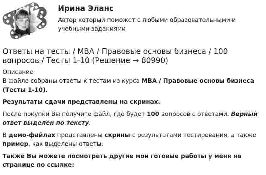     
            Описание
            В файле собраны ответы к тестам из курса  MBA / Правовые основы бизнеса (Тесты 1-10). Результаты сдачи представлены на скринах.После покупки Вы получите файл, где будет 100 вопросов с ответами. Верный ответ выделен по тексту.В демо-файлах представлены скрины с результатами тестирования, а также пример, как выделены ответы.Также Вы можете посмотреть другие мои готовые работы у меня на странице по ссылке:   
            
            
            Ответы на тесты / MBA / Основы предпринимательской деятельности / 100 вопросов / Тесты 1-10Ответы на тесты / MBA / Правовые основы бизнеса / 100 вопросов / Тесты 1-10Ответы на тесты / MBA / Управление безопасностью организации / 130 вопросов / Тесты 1-13Ответы на тесты / MBA / Управление бизнес-процессами / 70 вопросов / Тесты 1-7Ответы на тесты / MBA / Управление знаниями и интеллектуальным капиталом / 300 вопросов / Тесты 1-30Ответы на тесты / MBA / Управление изменениями / 60 вопросов / Тесты 1-6Ответы на тесты / MBA / Управление качеством / 100 вопросов / Тесты 1-10Ответы на тесты / MBA / Инвестиционное финансирование и кредитование / 100 вопросов / Тесты 1-10Ответы на тесты / MBA / Инновационный менеджмент / 60 вопросов / Тесты 1-6Ответы на тесты / MBA / Интернет-маркетинг / 140 вопросов / Тесты 1-14Ответы на тесты / MBA / Командообразование / 70 вопросов / Тесты 1-7 Ответы на тесты / MBA / Лидерство / 90 вопросов / Тесты 1-9Ответы на тесты / MBA / Маркетинговые исследования / 50 вопросов / Тесты 1-5Ответы на тесты / MBA / Медиакоммуникации в цифровой среде / 80 вопросов / Тесты 1-16