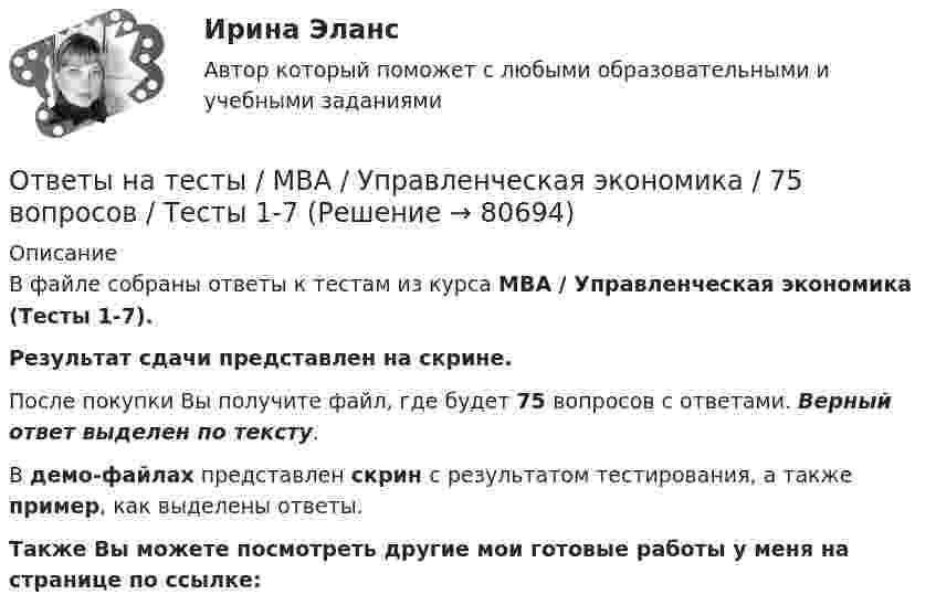     
            Описание
            В файле собраны ответы к тестам из курса  MBA / Управленческая экономика (Тесты 1-7). Результат сдачи представлен на скрине.После покупки Вы получите файл, где будет 75 вопросов с ответами. Верный ответ выделен по тексту.В демо-файлах представлен скрин с результатом тестирования, а также пример, как выделены ответы.Также Вы можете посмотреть другие мои готовые работы у меня на странице по ссылке:   
            
            
            Ответы на тесты / MBA / Управление логистикой / 90 вопросов / Тесты 1-9Ответы на тесты / MBA / Управленческая экономика / 75 вопросов / Тесты 1-7Ответы на тесты / MBA / Финансовые угрозы и риск-менеджмент / 100 вопросов / Тесты 1-10Ответы на тесты / MBA / Функциональные маркетинговые стратегии / 60 вопросов / Тесты 1-6Ответы на тесты / MBA / Цифровая трансформация бизнеса / 100 вопросов / Тесты 1-10 Ответы на тесты / MBA / Эккаутинг / 65 вопросов / Тесты 1-6Ответы на тесты Moscow Business Academy /Московская Бизнес Академия, дисциплина полностью, 60 вопросовОтветы на тесты / MBA / Организационное поведение / 100 вопросов / Тесты 1-10Ответы на тесты / MBA / Основы предпринимательской деятельности / 100 вопросов / Тесты 1-10Ответы на тесты / MBA / Правовые основы бизнеса / 100 вопросов / Тесты 1-10Ответы на тесты / MBA / Управление безопасностью организации / 130 вопросов / Тесты 1-13Ответы на тесты / MBA / Управление бизнес-процессами / 70 вопросов / Тесты 1-7Ответы на тесты / MBA / Управление знаниями и интеллектуальным капиталом / 300 вопросов / Тесты 1-30Ответы на тесты / MBA / Управление изменениями / 60 вопросов / Тесты 1-6