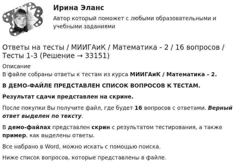     
          Описание
          В файле собраны ответы к тестам из курса  МИИГАиК / Математика - 2. В ДЕМО-ФАЙЛЕ ПРЕДСТАВЛЕН СПИСОК ВОПРОСОВ К ТЕСТАМ.Результат сдачи  представлен на скрине.После покупки Вы получите файл, где будет 16 вопросов с ответами. Верный ответ выделен по тексту.В демо-файлах представлен скрин с результатом тестирования, а также пример, как выделены ответы.Все набрано в Word, можно искать с помощью поиска.Ниже список вопросов, которые представлены в файле.  
            
            
            Ответы на тесты / Медспейс УГМУ / Современная научная картина мира / 70 вопросов / Тесты 1-7Ответы на тесты / МИИГАиК / Математика - 2  / 16 вопросов / Тесты 1-3Ответы на тесты / МИИТ / Иностранный язык (профессиональный) / Тесты 1-2 / 75 вопросовОтветы на тесты / МИИТ / Методы исследований в экономике / Тесты 1-3 / 71 вопросОтветы на тесты / МИИТ / Экономика инноваций / Тесты 1-6 / 137 вопросов Ответы на тесты / ОмГА / Возрастная психофизиология / 30 вопросов / Тесты 1-2Ответы на тесты / ОмГА / Иностранный язык в профессиональной коммуникации / 40 вопросов / Тесты 1-2 + Итоговый тестОтветы на тесты / КИТиФ / Анализ финансово-хозяйственной деятельности / 100 вопросов / Тесты 1-10Ответы на тесты / КИТиФ / Кассовые операции банка  / 45 вопросов / Тесты 1-3 + ЭкзаменОтветы на тесты / КИТиФ / Организация безналичных расчётов / 59 вопросов / Тесты 1-7 + ЭкзаменОтветы на тесты / КИТиФ / Элементы высшей математики / 51 вопрос / Тесты 1-5 + Экзаменответы на тесты	Комплексный экономический анализ хозяйственной деятельности РУК 1-12+ ИТОГОВЫЙ Ответы на тесты / МАГУ / Архитектура / 231 вопрос / Тесты 1-5Ответы на тесты / МАГУ / Теория надежности информационных систем / 106 вопросов / Контрольный тест 1-2 + Итоговый тест