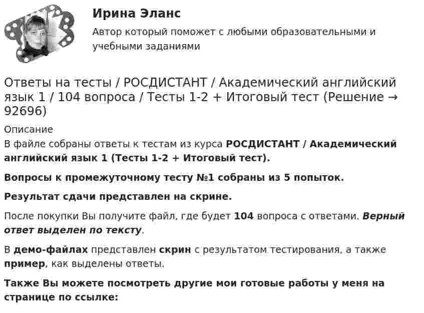     
            Описание
            В файле собраны ответы к тестам из курса  РОСДИСТАНТ / Академический английский язык 1 (Тесты 1-2 + Итоговый тест). Вопросы к промежуточному тесту №1 собраны из 5 попыток.Результат сдачи представлен на скрине.После покупки Вы получите файл, где будет 104 вопроса с ответами. Верный ответ выделен по тексту.В демо-файлах представлен скрин с результатом тестирования, а также пример, как выделены ответы.Также Вы можете посмотреть другие мои готовые работы у меня на странице по ссылке:   
            
            
            Ответы на тесты / РОСДИСТАНТ / Административное право 1 / 114 вопросов / Тесты 1-2 + Итоговый тестОтветы на тесты / РОСДИСТАНТ / Академический английский язык 1 / 104 вопроса / Тесты 1-2 + Итоговый тестОтветы на тесты / РОСДИСТАНТ / Актуальные проблемы административного права 1 / 85 вопросов / Тесты 1-13Ответы на тесты / РОСДИСТАНТ / Алгоритмы и структуры данных / 168 вопросов / Тесты 1-19 + Итоговый тестОтветы на тесты / РОСДИСТАНТ / Анализ данных / 94 вопроса / Тесты 1-3 + Итоговый тестОтветы на тесты / РОСДИСТАНТ / Анализ и прогноз режимов электропотребления (бакалавры) / 73 вопроса / Тесты 1-4Ответы на тесты / РОСДИСТАНТ / Арбитражный процесс / 130 вопросов / Тесты 1-6 + Итоговый тестОтветы на тесты. Психология конфликта.  Росдистант.     Ответы на тесты / РАНХиГС / Педагогика и психология / 50 вопросов / Тесты 1-2 + Итоговый тестОтветы на тесты / РАНХиГС / Теория и механизмы современного государственного управления. 1 семестр / Тесты 1-18 / 321 вопрос / Все правильные ответыОтветы на тесты / РОСДИСТАНТ / Performance-менеджмент 1 / 133 вопроса / Тесты 1-8Ответы на тесты / РОСДИСТАНТ / Автоматизация бизнес-процессов / 119 вопросов / Тесты 1-12 Ответы на тесты / РОСДИСТАНТ / Автоматизация технологических процессов в машиностроении / 340 вопросов / Промежуточные тесты 1-4 + Итоговый тестОтветы на тесты / РОСДИСТАНТ / Автоматизация электроэнергетических систем / 100 вопросов / Тесты 1-5 + Итоговый тест