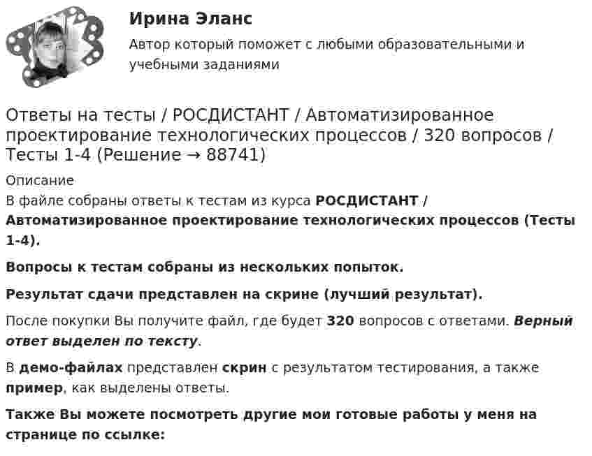     
            Описание
            В файле собраны ответы к тестам из курса  РОСДИСТАНТ / Автоматизированное проектирование технологических процессов (Тесты 1-4). Вопросы к тестам собраны из нескольких попыток.Результат сдачи представлен на скрине (лучший результат).После покупки Вы получите файл, где будет 320 вопросов с ответами. Верный ответ выделен по тексту.В демо-файлах представлен скрин с результатом тестирования, а также пример, как выделены ответы.Также Вы можете посмотреть другие мои готовые работы у меня на странице по ссылке:   
            
            
            Ответы на тесты / РОСДИСТАНТ / Автоматизация электроэнергетических систем / 100 вопросов / Тесты 1-5 + Итоговый тестОтветы на тесты / РОСДИСТАНТ / Автоматизированное проектирование технологических процессов / 320 вопросов / Тесты 1-4Ответы на тесты / РОСДИСТАНТ / Административное право 1 / 114 вопросов / Тесты 1-2 + Итоговый тестОтветы на тесты / РОСДИСТАНТ / Академический английский язык 1 / 104 вопроса / Тесты 1-2 + Итоговый тестОтветы на тесты / РОСДИСТАНТ / Актуальные проблемы административного права 1 / 85 вопросов / Тесты 1-13Ответы на тесты / РОСДИСТАНТ / Алгоритмы и структуры данных / 168 вопросов / Тесты 1-19 + Итоговый тестОтветы на тесты / РОСДИСТАНТ / Анализ данных / 94 вопроса / Тесты 1-3 + Итоговый тестОтветы на тесты по физкультуре (зачет)Ответы на тесты предмета Информационные технологии для создания контентаОтветы на тесты. Психология конфликта.  Росдистант.     Ответы на тесты / РАНХиГС / Педагогика и психология / 50 вопросов / Тесты 1-2 + Итоговый тестОтветы на тесты / РАНХиГС / Теория и механизмы современного государственного управления. 1 семестр / Тесты 1-18 / 321 вопрос / Все правильные ответыОтветы на тесты / РОСДИСТАНТ / Performance-менеджмент 1 / 133 вопроса / Тесты 1-8Ответы на тесты / РОСДИСТАНТ / Автоматизация бизнес-процессов / 119 вопросов / Тесты 1-12 