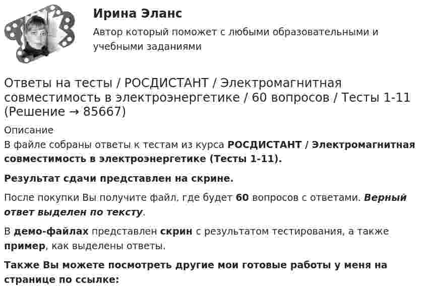     
            Описание
            В файле собраны ответы к тестам из курса  РОСДИСТАНТ / Электромагнитная совместимость в электроэнергетике (Тесты 1-11). Результат сдачи представлен на скрине.После покупки Вы получите файл, где будет 60 вопросов с ответами. Верный ответ выделен по тексту.В демо-файлах представлен скрин с результатом тестирования, а также пример, как выделены ответы.Также Вы можете посмотреть другие мои готовые работы у меня на странице по ссылке:   
            
            
            Ответы на тесты / РОСДИСТАНТ / Электрические станции и подстанции / 165 вопросов / Тесты 1-2 + Итоговый тестОтветы на тесты / РОСДИСТАНТ / Электромагнитная совместимость в электроэнергетике / 60 вопросов / Тесты 1-11Ответы на тесты / РОСДИСТАНТ / Электромагнитные и электромеханические переходные процессы в электроэнергетических системах / 120 вопросов / Тесты 1-2Ответы на тесты / РОСДИСТАНТ / Электронные измерительные приборы и датчики информации / 176 вопросов / Тесты 1-2 + Итоговый тестОтветы на тесты / РОСДИСТАНТ / Электроснабжение / 262 вопроса / Тесты 1-5Ответы на тесты / РОСДИСТАНТ / Электротехника и электроника / 85 вопросов / Промежуточные тесты 1-12Ответы на тесты / РОСДИСТАНТ / Электротехнические материалы / 72 вопроса / Тесты 1-14Ответы на тесты / РОСДИСТАНТ / Экономика / 216 вопросов / Промежуточные тесты 1-4 + Итоговый тестОтветы на тесты / РОСДИСТАНТ / Экономика и управление организациями / 90 вопросов / Тесты 1-3Ответы на тесты / РОСДИСТАНТ / Экономика организации 1 / 99 вопросов / Тесты 1-2 + Итоговый тестОтветы на тесты / РОСДИСТАНТ / Экономика организации 2 / 99 вопросов / Тесты 1-2 + Итоговый тестОтветы на тесты / РОСДИСТАНТ / Экономическая статистика / 60 вопросов / Тесты 1-2Ответы на тесты / РОСДИСТАНТ / Элективные дисциплины по физической культуре и спорту / 100 вопросов / Тесты 1-3 + Итоговый тестОтветы на тесты / РОСДИСТАНТ / Электрические машины / 90 вопросов / Тесты 1-8