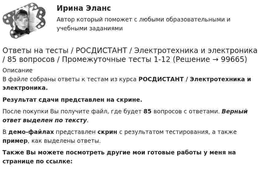     
            Описание
            В файле собраны ответы к тестам из курса  РОСДИСТАНТ / Электротехника и электроника. Результат сдачи представлен на скрине.После покупки Вы получите файл, где будет 85 вопросов с ответами. Верный ответ выделен по тексту.В демо-файлах представлен скрин с результатом тестирования, а также пример, как выделены ответы.Также Вы можете посмотреть другие мои готовые работы у меня на странице по ссылке:   
            
            
            Ответы на тесты / РОСДИСТАНТ / Электроснабжение / 262 вопроса / Тесты 1-5Ответы на тесты / РОСДИСТАНТ / Электротехника и электроника / 85 вопросов / Промежуточные тесты 1-12Ответы на тесты / РОСДИСТАНТ / Электротехнические материалы / 72 вопроса / Тесты 1-14Ответы на тесты / РОСДИСТАНТ / Электроэнергетические системы и сети / 112 вопросов / Тесты 1-5 + Итоговый тестОтветы на тесты / РУК / Анализ финансовой отчетности / 83 вопроса / Тесты 1-3 + Итоговый тестОтветы на тесты / РУК / Аудит  / Тесты 1-6 + Экзамен / 93 вопросаОтветы на тесты / РУК / Аудит / Тесты 1-6 + Экзамен / 93 вопросаОтветы на тесты / РОСДИСТАНТ / Экономическая статистика / 60 вопросов / Тесты 1-2Ответы на тесты / РОСДИСТАНТ / Элективные дисциплины по физической культуре и спорту / 100 вопросов / Тесты 1-3 + Итоговый тестОтветы на тесты / РОСДИСТАНТ / Электрические машины / 90 вопросов / Тесты 1-8Ответы на тесты / РОСДИСТАНТ / Электрические машины и основы электропривода / 72 вопроса / Тесты 1-12Ответы на тесты / РОСДИСТАНТ / Электрические станции и подстанции / 165 вопросов / Тесты 1-2 + Итоговый тестОтветы на тесты / РОСДИСТАНТ / Электромагнитная совместимость в электроэнергетике / 60 вопросов / Тесты 1-11Ответы на тесты / РОСДИСТАНТ / Электромагнитные и электромеханические переходные процессы в электроэнергетических системах / 120 вопросов / Тесты 1-2