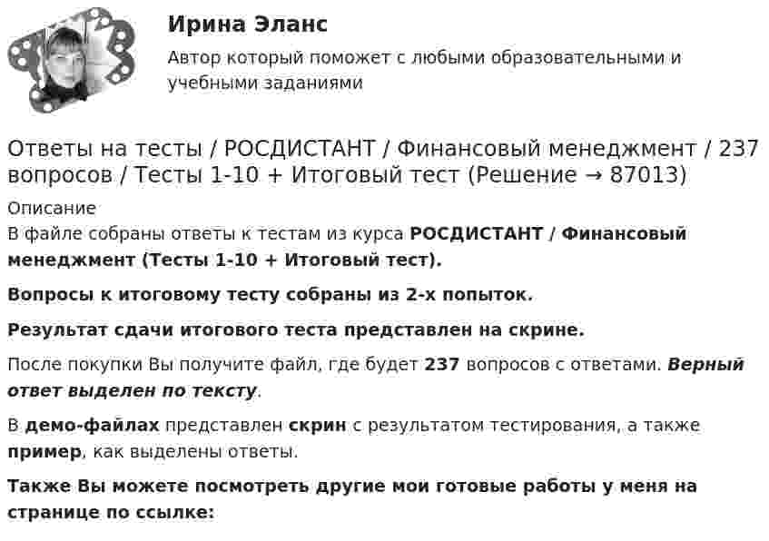     
            Описание
            В файле собраны ответы к тестам из курса  РОСДИСТАНТ / Финансовый менеджмент (Тесты 1-10 + Итоговый тест). Вопросы к итоговому тесту собраны из 2-х попыток.Результат сдачи итогового теста представлен на скрине.После покупки Вы получите файл, где будет 237 вопросов с ответами. Верный ответ выделен по тексту.В демо-файлах представлен скрин с результатом тестирования, а также пример, как выделены ответы.Также Вы можете посмотреть другие мои готовые работы у меня на странице по ссылке:   
            
            
            Ответы на тесты / РОСДИСТАНТ / Финансовые электронные системы / 60 вопросов / Промежуточный тест+ Итоговый тестОтветы на тесты / РОСДИСТАНТ / Финансовый менеджмент / 237 вопросов / Тесты 1-10 + Итоговый тестОтветы на тесты / РОСДИСТАНТ / Финансы, денежное обращение и кредит / 54 вопроса / Тесты 1-10Ответы на тесты / РОСДИСТАНТ / Химия / 54 вопроса / Тесты 1-8Ответы на тесты / РОСДИСТАНТ / Ценные бумаги и производные финансовые инструменты / 76 вопросов / Тесты 1-7Ответы на тесты / РОСДИСТАНТ / Цены и ценообразование / 72 вопроса / Тесты 1-10Ответы на тесты/РОСДИСТАНТ/Цены и ценообразование/72 вопроса/Тесты 1-10Ответы на тесты / РОСДИСТАНТ / Учет затрат и калькулирование в отдельных отраслях / 90 вопросов / Тесты 1-4Ответы на тесты / РОСДИСТАНТ / Учет и анализ банкротства / 129 вопросов / Тесты 1-5 + Итоговый тестОтветы на тесты / РОСДИСТАНТ / Учет и анализ внешнеэкономической деятельности / 90 вопросов / Тесты 1-4Ответы на тесты / РОСДИСТАНТ / Физика 1 / 200 вопросов / Тесты 1-11 + Итоговый тестОтветы на тесты / РОСДИСТАНТ / Физика 2 / 165 вопросов / Тесты 1-12 + Итоговый тестОтветы на тесты / РОСДИСТАНТ / Философия / 52 вопроса / Тесты 1-2 + Итоговый тестОтветы на тесты / РОСДИСТАНТ / Финансовое консультирование / 206 вопросов / Тесты 1-6 + Итоговый тест