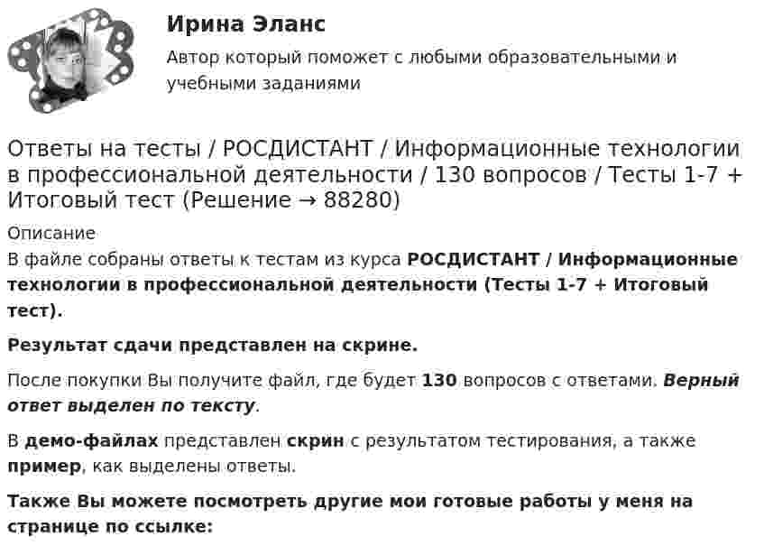     
            Описание
            В файле собраны ответы к тестам из курса  РОСДИСТАНТ / Информационные технологии в профессиональной деятельности (Тесты 1-7 + Итоговый тест). Результат сдачи представлен на скрине.После покупки Вы получите файл, где будет 130 вопросов с ответами. Верный ответ выделен по тексту.В демо-файлах представлен скрин с результатом тестирования, а также пример, как выделены ответы.Также Вы можете посмотреть другие мои готовые работы у меня на странице по ссылке:   
            
            
            Ответы на тесты / РОСДИСТАНТ / Информационно-измерительная техника в электроэнергетике / 186 вопросов / Тесты 1-8 + Итоговый тестОтветы на тесты / РОСДИСТАНТ / Информационные технологии в профессиональной деятельности / 130 вопросов / Тесты 1-7 + Итоговый тестОтветы на тесты / РОСДИСТАНТ / Испытания силовых установок транспортных средств / 90 вопросов / Тесты 1-17 Ответы на тесты / РОСДИСТАНТ / Исследования рынка / 179 вопросов / Тесты 1-5Ответы на тесты / РОСДИСТАНТ / Исследовательский проект по управлению информационными процессами 1 / 142 вопроса / Тесты 1-8Ответы на тесты / РОСДИСТАНТ / Исследовательский проект по управлению информационными процессами 2 / 158 вопросов / Тесты 1-10Ответы на тесты / РОСДИСТАНТ / История / 162 вопроса / Промежуточный тест + Итоговый тест (5 попыток)Ответы на тесты / РОСДИСТАНТ / Инженерная графика / 100 вопросов / Тесты 1-6 + Итоговый тестОтветы на тесты / РОСДИСТАНТ / Инженерная и компьютерная графика / 50 вопросов / Тесты 1-5Ответы на тесты / РОСДИСТАНТ / Инновационный менеджмент / 85 вопросов / Тесты 1-2 + Итоговый тестОтветы на тесты / РОСДИСТАНТ / Иностранный язык 1 / 156 вопросов / Промежуточный тест + Претест + Итоговый тестОтветы на тесты / РОСДИСТАНТ / Иностранный язык 3 / 200 вопросов / Vocabulary and Grammar Test 1 - 3Ответы на тесты / РОСДИСТАНТ / Иностранный язык 3 / 200 вопросов / Vocabulary and Grammar Test 1 - 3Ответы на тесты / РОСДИСТАНТ / Иностранный язык 4 / 120 вопросов / Language in Use 1-3 / Reading 1-3 / Listening 1-3
