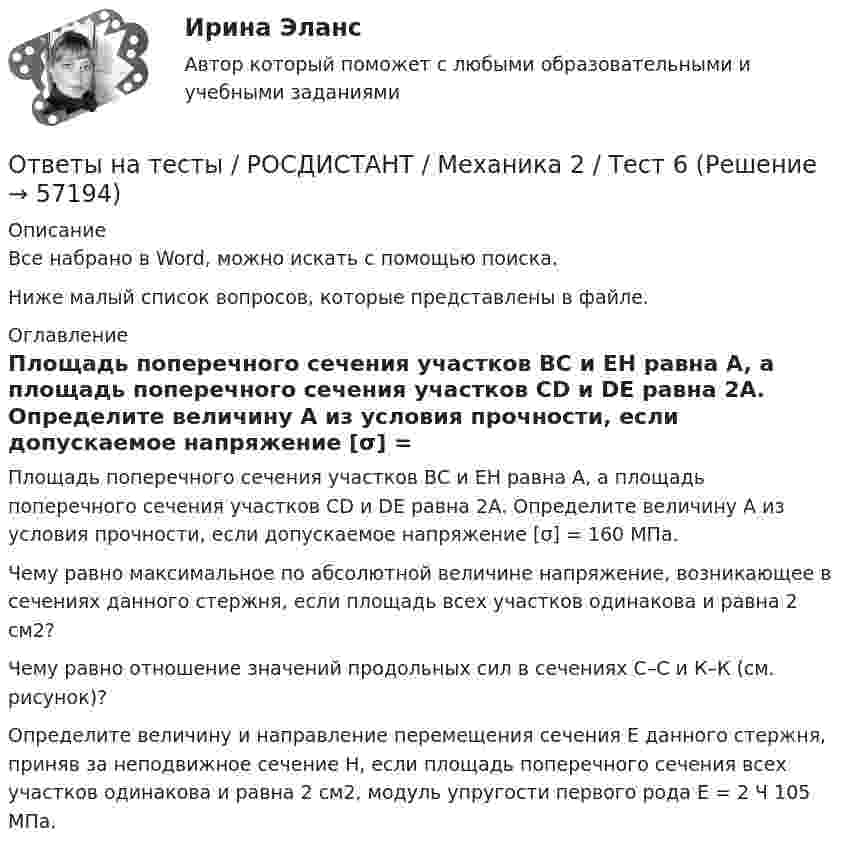     
            Описание
            Все набрано в Word, можно искать с помощью поиска.Ниже малый список вопросов, которые представлены в файле. 
            Оглавление
            Площадь поперечного сечения участков ВС и ЕН равна A, а площадь поперечного сечения участков CD и DE равна 2А. Определите величину A из условия прочности, если допускаемое напряжение [σ] = 160 МПа.Чему равно максимальное по абсолютной величине напряжение, возникающее в сечениях данного стержня, если площадь всех участков одинакова и равна 2 см2?Чему равно отношение значений продольных сил в сечениях С–С и К–К (см. рисунок)?Определите величину и направление перемещения сечения Е данного стержня, приняв за неподвижное сечение Н, если площадь поперечного сечения всех участков одинакова и равна 2 см2, модуль упругости первого рода E = 2 Ч 105 МПа.  
            
            
            Ответы на тесты / РОСДИСТАНТ / Механика 2 / Тест 5Ответы на тесты / РОСДИСТАНТ / Механика 2 / Тест 6Ответы на тесты / РОСДИСТАНТ / Механика 2 / Тест 7Ответы на тесты / РОСДИСТАНТ / Механика 2 / Тест 8Ответы на тесты / РОСДИСТАНТ / Механика 2 / Тест 9Ответы на тесты / РОСДИСТАНТ / Механика 4 / 135 вопросов / Тесты 1-6Ответы на тесты / РОСДИСТАНТ / Механика грунтов / 100 вопросов / Тесты 1-12 + Итоговый тестОтветы на тесты / РОСДИСТАНТ / Механика 2 / Тест 13Ответы на тесты / РОСДИСТАНТ / Механика 2 / Тест 14Ответы на тесты / РОСДИСТАНТ / Механика 2 / Тест 15Ответы на тесты / РОСДИСТАНТ / Механика 2 / Тест 16Ответы на тесты / РОСДИСТАНТ / Механика 2 / Тест 17Ответы на тесты / РОСДИСТАНТ / Механика 2 / Тест 2Ответы на тесты / РОСДИСТАНТ / Механика 2 / Тест 3
