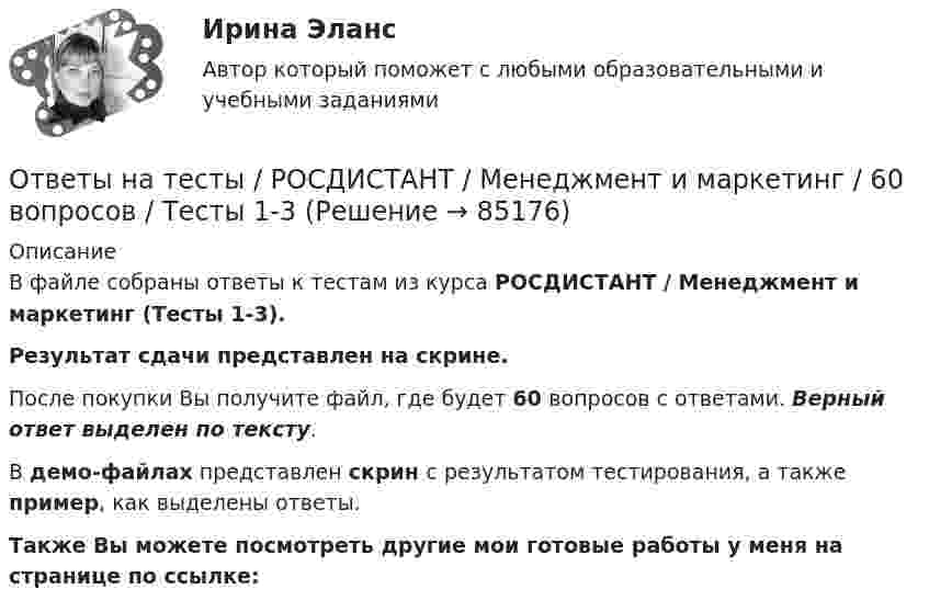     
            Описание
            В файле собраны ответы к тестам из курса  РОСДИСТАНТ / Менеджмент и маркетинг (Тесты 1-3). Результат сдачи представлен на скрине.После покупки Вы получите файл, где будет 60 вопросов с ответами. Верный ответ выделен по тексту.В демо-файлах представлен скрин с результатом тестирования, а также пример, как выделены ответы.Также Вы можете посмотреть другие мои готовые работы у меня на странице по ссылке:   
            
            
            Ответы на тесты / РОСДИСТАНТ / Менеджмент / 148 вопросов / Тесты 1-13 + Тесты 15-22 + Итоговый тестОтветы на тесты / РОСДИСТАНТ / Менеджмент и маркетинг / 60 вопросов / Тесты 1-3Ответы на тесты / РОСДИСТАНТ / Металлорежущие инструменты и инструментальная оснастка / 120 вопросов / Тесты 1-7Ответы на тесты / РОСДИСТАНТ / Металлорежущие станки / 183 вопроса / Тесты 1-21Ответы на тесты / РОСДИСТАНТ / Методология аудита / 54 вопроса / Тесты 1-3Ответы на тесты / РОСДИСТАНТ / Методы исследования и прогнозирования / 260 вопросов / Тесты 1-3Ответы на тесты / РОСДИСТАНТ / Метрология / 160 вопросов / Тесты 1-4 + Итоговый тестОтветы на тесты / РОСДИСТАНТ / Математическая логика и теория алгоритмов / 240 вопросов / Тесты 1-15 + Итоговый тестОтветы на тесты / РОСДИСТАНТ / Математические задачи электроэнергетики и электрохозяйства / 120 вопросов / Тесты 1-2Ответы на тесты / РОСДИСТАНТ / Математические методы моделирования программного обеспечения / 119 вопросов / Тесты 1-9Ответы на тесты / РОСДИСТАНТ / Материаловедение и ТКМ 1 / 120 вопросов / Промежуточный тест + Итоговый тестОтветы на тесты / РОСДИСТАНТ / Материаловедение и ТКМ 2 / 199 вопросов / Тесты 1-5 + Итоговый тестОтветы на тесты / РОСДИСТАНТ / Материально-техническое обеспечение предприятий автомобильного транспорта / 630 вопросов / Тесты 1-8 + Итоговый тестОтветы на тесты / РОСДИСТАНТ / Международное право / 86 вопросов / Тесты 1-2 + Итоговый тест