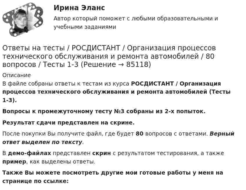     
            Описание
            В файле собраны ответы к тестам из курса  РОСДИСТАНТ / Организация процессов технического обслуживания и ремонта автомобилей (Тесты 1-3). Вопросы к промежуточному тесту №3 собраны из 2-х попыток.Результат сдачи представлен на скрине.После покупки Вы получите файл, где будет 80 вопросов с ответами. Верный ответ выделен по тексту.В демо-файлах представлен скрин с результатом тестирования, а также пример, как выделены ответы.Также Вы можете посмотреть другие мои готовые работы у меня на странице по ссылке:   
            
            
            Ответы на тесты / РОСДИСТАНТ / Организация, проведение оценки и аттестации персонала 1 / 240 вопросов / Промежуточный тест (8 попыток) + Итоговый тест (2 попытки)Ответы на тесты / РОСДИСТАНТ / Организация процессов технического обслуживания и ремонта автомобилей / 80 вопросов / Тесты 1-3Ответы на тесты / РОСДИСТАНТ / Основания и фундаменты / 151 вопрос / Тесты 1-6Ответы на тесты / РОСДИСТАНТ / Основы автоматизации проектирования / 160 вопросов / Тесты 1-2 + Итоговый тестОтветы на тесты / РОСДИСТАНТ / Основы архитектуры и строительных конструкций / 400 вопросов / Тесты 1-12 + Итоговый тестОтветы на тесты / РОСДИСТАНТ / Основы инженерно-исследовательской деятельности / 146 вопросов / Промежуточные тесты 1-12 Ответы на тесты / РОСДИСТАНТ / Основы моделирования и проектирования программного обеспечения / 120 вопросов / Тесты 1-2Ответы на тесты / РОСДИСТАНТ / Налоговое право / 96 вопросов / Тесты 1-3 + Итоговый тестОтветы на тесты / РОСДИСТАНТ / Налоговый учет и отчетность / 160 вопросов / Тесты 1-2Ответы на тесты / РОСДИСТАНТ / Начертательная геометрия / 120 вопросов / Тесты 1-4Ответы на тесты / РОСДИСТАНТ / Обеспечение качества кода и код ревью / 120 вопросов / Тесты 1-4 + Итоговый тестОтветы на тесты / РОСДИСТАНТ / Оборудование и технологическая оснастка машиностроительного производства  / 120 вопросов / Тесты 1-4Ответы на тесты / РОСДИСТАНТ / Обследование и испытание зданий и сооружений / 395 вопросов / Тесты 1-6 + Итоговый тестОтветы на тесты / РОСДИСТАНТ / Организация кредитной деятельности / 180 вопросов / Промежуточный тест + Итоговый тест