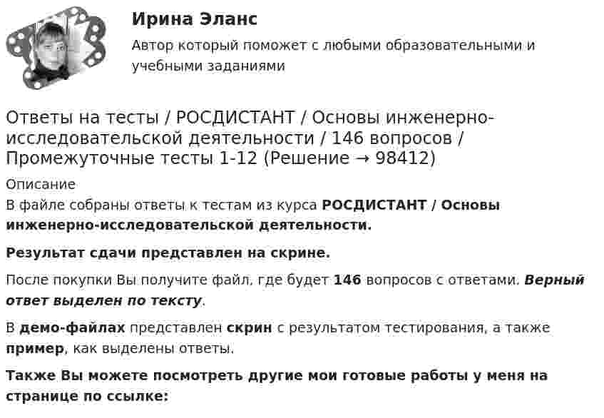     
            Описание
            В файле собраны ответы к тестам из курса  РОСДИСТАНТ / Основы инженерно-исследовательской деятельности. Результат сдачи представлен на скрине.После покупки Вы получите файл, где будет 146 вопросов с ответами. Верный ответ выделен по тексту.В демо-файлах представлен скрин с результатом тестирования, а также пример, как выделены ответы.Также Вы можете посмотреть другие мои готовые работы у меня на странице по ссылке:   
            
            
            Ответы на тесты / РОСДИСТАНТ / Основы архитектуры и строительных конструкций / 400 вопросов / Тесты 1-12 + Итоговый тестОтветы на тесты / РОСДИСТАНТ / Основы инженерно-исследовательской деятельности / 146 вопросов / Промежуточные тесты 1-12 Ответы на тесты / РОСДИСТАНТ / Основы моделирования и проектирования программного обеспечения / 120 вопросов / Тесты 1-2Ответы на тесты / РОСДИСТАНТ / Основы организации и управления в строительстве / 199 вопросов / Тесты 1-12 Ответы на тесты / РОСДИСТАНТ / Основы предпринимательской деятельности / 45 вопросов / Тесты 1, 3-6Ответы на тесты / РОСДИСТАНТ / Основы предпринимательской деятельности / 99 вопросов / Тесты 1-6 + Итоговый тестОтветы на тесты / РОСДИСТАНТ / Основы программирования / 180 вопросов / Тесты 1-3Ответы на тесты / РОСДИСТАНТ / Оборудование и технологическая оснастка машиностроительного производства  / 120 вопросов / Тесты 1-4Ответы на тесты / РОСДИСТАНТ / Обследование и испытание зданий и сооружений / 395 вопросов / Тесты 1-6 + Итоговый тестОтветы на тесты / РОСДИСТАНТ / Организация кредитной деятельности / 180 вопросов / Промежуточный тест + Итоговый тестОтветы на тесты / РОСДИСТАНТ / Организация, нормирование труда и заработной платы персонала 2 / 94 вопроса / Тесты 1-8 + Итоговый тестОтветы на тесты / РОСДИСТАНТ / Организация, проведение оценки и аттестации персонала 1 / 240 вопросов / Промежуточный тест (8 попыток) + Итоговый тест (2 попытки)Ответы на тесты / РОСДИСТАНТ / Организация процессов технического обслуживания и ремонта автомобилей / 80 вопросов / Тесты 1-3Ответы на тесты / РОСДИСТАНТ / Основания и фундаменты / 151 вопрос / Тесты 1-6