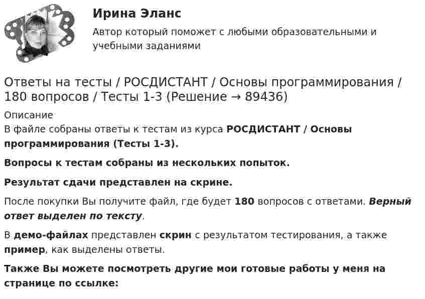     
            Описание
            В файле собраны ответы к тестам из курса  РОСДИСТАНТ / Основы программирования (Тесты 1-3). Вопросы к тестам собраны из нескольких попыток.Результат сдачи представлен на скрине.После покупки Вы получите файл, где будет 180 вопросов с ответами. Верный ответ выделен по тексту.В демо-файлах представлен скрин с результатом тестирования, а также пример, как выделены ответы.Также Вы можете посмотреть другие мои готовые работы у меня на странице по ссылке:   
            
            
            Ответы на тесты / РОСДИСТАНТ / Основы предпринимательской деятельности / 99 вопросов / Тесты 1-6 + Итоговый тестОтветы на тесты / РОСДИСТАНТ / Основы программирования / 180 вопросов / Тесты 1-3Ответы на тесты / РОСДИСТАНТ / Основы работоспособности технических систем / 160 вопросов / Тесты 1-2 + Итоговый тестОтветы на тесты / РОСДИСТАНТ / Основы САПР / 138 вопросов / Тесты 1-6 + Итоговый тестОтветы на тесты / РОСДИСТАНТ / Основы теории надежности и диагностики / 74 вопроса / Тесты 1-5Ответы на тесты / РОСДИСТАНТ / Основы технологии машиностроения / 232 вопроса / Тесты 1-16 + Итоговый тестОтветы на тесты / РОСДИСТАНТ / Основы электромеханики / 96 вопросов / Тесты 1-7 + Итоговый тестОтветы на тесты / РОСДИСТАНТ / Организация процессов технического обслуживания и ремонта автомобилей / 80 вопросов / Тесты 1-3Ответы на тесты / РОСДИСТАНТ / Основания и фундаменты / 151 вопрос / Тесты 1-6Ответы на тесты / РОСДИСТАНТ / Основы автоматизации проектирования / 160 вопросов / Тесты 1-2 + Итоговый тестОтветы на тесты / РОСДИСТАНТ / Основы архитектуры и строительных конструкций / 400 вопросов / Тесты 1-12 + Итоговый тестОтветы на тесты / РОСДИСТАНТ / Основы инженерно-исследовательской деятельности / 146 вопросов / Промежуточные тесты 1-12 Ответы на тесты / РОСДИСТАНТ / Основы моделирования и проектирования программного обеспечения / 120 вопросов / Тесты 1-2Ответы на тесты / РОСДИСТАНТ / Основы организации и управления в строительстве / 199 вопросов / Тесты 1-12 