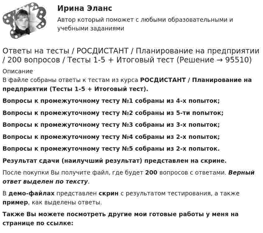     
            Описание
            В файле собраны ответы к тестам из курса  РОСДИСТАНТ / Планирование на предприятии (Тесты 1-5 + Итоговый тест). Вопросы к промежуточному тесту №1 собраны из 4-х попыток;Вопросы к промежуточному тесту №2 собраны из 5-ти попыток;Вопросы к промежуточному тесту №3 собраны из 3-х попыток;Вопросы к промежуточному тесту №4 собраны из 2-х попыток;Вопросы к промежуточному тесту №5 собраны из 2-х попыток.Результат сдачи (наилучший результат) представлен на скрине.После покупки Вы получите файл, где будет 200 вопросов с ответами. Верный ответ выделен по тексту.В демо-файлах представлен скрин с результатом тестирования, а также пример, как выделены ответы.Также Вы можете посмотреть другие мои готовые работы у меня на странице по ссылке:   
            
            
            Ответы на тесты / РОСДИСТАНТ / Планирование на предприятии / 135 вопросов / Тесты 1-16 + Итоговый тестОтветы на тесты / РОСДИСТАНТ / Планирование на предприятии / 200 вопросов / Тесты 1-5 + Итоговый тестОтветы на тесты / РОСДИСТАНТ / Планирование теоретического и эмпирического исследования / 300 вопросов / Тесты 1-3 + Итоговый тестОтветы на тесты / РОСДИСТАНТ / Показатели и контроль качества электрической энергии / 147 вопросов / Тесты 1-4 + Итоговый тестОтветы на тесты / РОСДИСТАНТ / Полицейская и оперативно-розыскная деятельность / 318 вопросов / Тесты 1-5 + Итоговый тестОтветы на тесты / РОСДИСТАНТ / Правоведение / 132 вопроса / Тесты 1-2 + Итоговый тест (3 попытки)Ответы на тесты / РОСДИСТАНТ / Правоведение / 72 вопроса / Промежуточный тест + Итоговый тестОтветы на тесты / РОСДИСТАНТ / Основы САПР / 138 вопросов / Тесты 1-6 + Итоговый тестОтветы на тесты / РОСДИСТАНТ / Основы теории надежности и диагностики / 74 вопроса / Тесты 1-5Ответы на тесты / РОСДИСТАНТ / Основы технологии машиностроения / 232 вопроса / Тесты 1-16 + Итоговый тестОтветы на тесты / РОСДИСТАНТ / Основы электромеханики / 96 вопросов / Тесты 1-7 + Итоговый тестОтветы на тесты / РОСДИСТАНТ / Основы электронной техники / 80 вопросов / Тесты 1-2Ответы на тесты / РОСДИСТАНТ / Основы энергетических обследований предприятий / 150 вопросов / Тесты 1-6 + Итоговый тестОтветы на тесты / РОСДИСТАНТ / Пайка материалов / 265 вопросов / Тесты 1-30 + Итоговый тест
