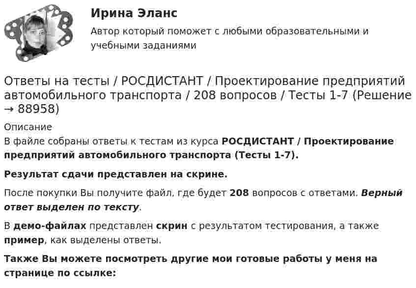     
            Описание
            В файле собраны ответы к тестам из курса  РОСДИСТАНТ / Проектирование предприятий автомобильного транспорта (Тесты 1-7). Результат сдачи  представлен на скрине.После покупки Вы получите файл, где будет 208 вопросов с ответами. Верный ответ выделен по тексту.В демо-файлах представлен скрин с результатом тестирования, а также пример, как выделены ответы.Также Вы можете посмотреть другие мои готовые работы у меня на странице по ссылке:   
            
            
            Ответы на тесты / РОСДИСТАНТ / Проектирование машиностроительного производства / 240 вопросов / Тесты 1-3 + Итоговый тестОтветы на тесты / РОСДИСТАНТ / Проектирование предприятий автомобильного транспорта / 208 вопросов / Тесты 1-7Ответы на тесты / РОСДИСТАНТ / Проектирование промышленных зданий / 192 вопроса / Тесты 1-11Ответы на тесты / РОСДИСТАНТ / Проектирование сварочных цехов и участков / 337 вопросов / Тесты 1-5 + Итоговый тестОтветы на тесты / РОСДИСТАНТ / Проектирование технологической оснастки / 145 вопросов / Тесты 1-4Ответы на тесты / РОСДИСТАНТ / Проектная деятельность 3 / 136 вопросов / Промежуточный тест 1 + Итоговый тестОтветы на тесты / РОСДИСТАНТ / Прокурорский надзор / 196 вопросов / Тесты 1-8 + Итоговый тестОтветы на тесты / РОСДИСТАНТ / Предпринимательская деятельность 4 / 323 вопроса / Итоговый тестОтветы на тесты / РОСДИСТАНТ / Предпринимательская деятельность 5 / 30 вопросов / Тесты 1-3Ответы на тесты / РОСДИСТАНТ / Предпринимательская деятельность. Системный подход в управлении проектами / 60 вопросов / Тесты 1-4Ответы на тесты / РОСДИСТАНТ / Предпринимательская деятельность. Стратегическое управление проектной деятельностью / 140 вопросов / Тесты 1-4 + Итоговый тестОтветы на тесты / РОСДИСТАНТ / Преступления против государственной власти и управления / 280 вопросов / Тесты 1-8 + Итоговый тестОтветы на тесты / РОСДИСТАНТ / Проблемы юридической ответственности и правонарушений / 50 вопросов / Тесты 1-23 Ответы на тесты / РОСДИСТАНТ / Программирование на Java (Джава) 1 / 93 вопроса / Тесты 1-9