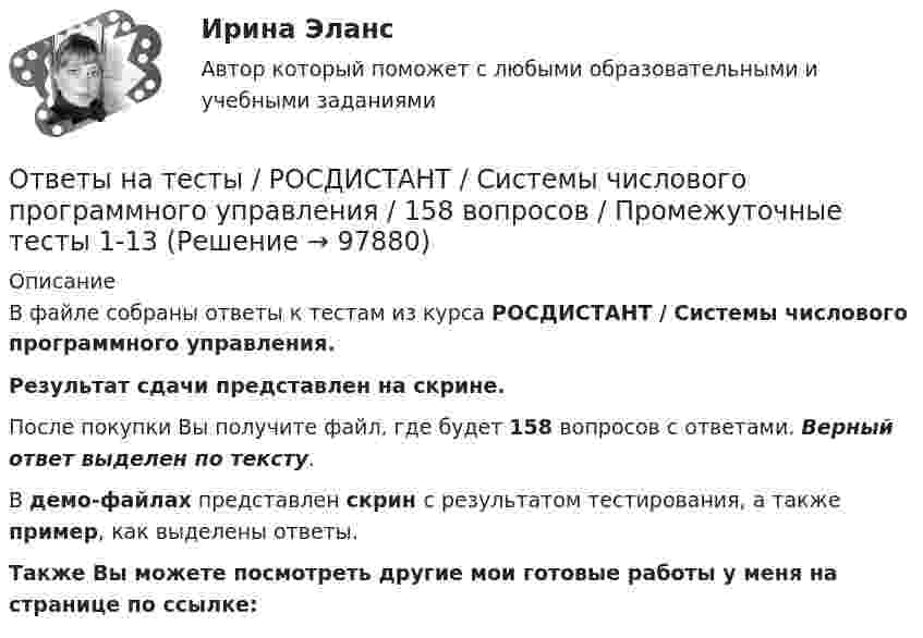     
            Описание
            В файле собраны ответы к тестам из курса  РОСДИСТАНТ / Системы числового программного управления. Результат сдачи представлен на скрине.После покупки Вы получите файл, где будет 158 вопросов с ответами. Верный ответ выделен по тексту.В демо-файлах представлен скрин с результатом тестирования, а также пример, как выделены ответы.Также Вы можете посмотреть другие мои готовые работы у меня на странице по ссылке:   
            
            
            Ответы на тесты / РОСДИСТАНТ / Системы искусственного интеллекта 2 / 40 вопросов / Тесты 1-2 Ответы на тесты / РОСДИСТАНТ / Системы числового программного управления / 158 вопросов / Промежуточные тесты 1-13Ответы на тесты / РОСДИСТАНТ / Системы электроснабжения городов / 170 вопросов / Тесты 1-5 + Итоговый тестОтветы на тесты / РОСДИСТАНТ / Системы электроснабжения промышленных предприятий / 170 вопросов / Тесты 1-5 + Итоговый тестОтветы на тесты / РОСДИСТАНТ / Сметное дело в строительстве / 189 вопросов / Тесты 1-10 + Итоговый тестОтветы на тесты / РОСДИСТАНТ / Современная психодиагностика: теория и методы / 220 вопросов / Тесты 1-3Ответы на тесты / РОСДИСТАНТ / Современные технологии и методы управления / 316 вопросов / Тесты 1-6 + Итоговый тестОтветы на тесты / РОСДИСТАНТ / Релейная защита систем электроснабжения / 169 вопросов / Тесты 1-5 + Итоговый тестОтветы на тесты / РОСДИСТАНТ / Риск-менеджмент / 72 вопроса / Тесты 1-3Ответы на тесты / РОСДИСТАНТ / Русский язык и культура речи / 101 вопрос / Тесты 1-6 + Итоговый тестОтветы на тесты / РОСДИСТАНТ / Русский язык и культура речи / 73 вопроса / Тесты 1-8 + Итоговый тестОтветы на тесты / РОСДИСТАНТ / Рынок труда / 135 вопросов / Промежуточные тесты 1-6Ответы на тесты / РОСДИСТАНТ / Системы автоматизированного проектирования / 170 вопросов / Тесты 1-7 + Итоговый тестОтветы на тесты / РОСДИСТАНТ / Системы автоматизированного проектирования в сварке / 218 вопросов / Тесты 1-13 + Итоговый тест