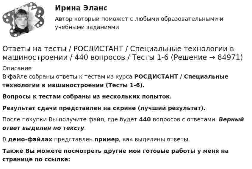     
            Описание
            В файле собраны ответы к тестам из курса  РОСДИСТАНТ / Специальные технологии в машиностроении (Тесты 1-6). Вопросы к тестам собраны из нескольких попыток.Результат сдачи представлен на скрине (лучший результат).После покупки Вы получите файл, где будет 440 вопросов с ответами. Верный ответ выделен по тексту.В демо-файлах представлен пример, как выделены ответы.Также Вы можете посмотреть другие мои готовые работы у меня на странице по ссылке:   
            
            
            Ответы на тесты / РОСДИСТАНТ / Сопротивление материалов 2 / 136 вопросов / Тесты 1-8 + Итоговый тестОтветы на тесты / РОСДИСТАНТ / Специальные технологии в машиностроении / 440 вопросов / Тесты 1-6Ответы на тесты / РОСДИСТАНТ / Средства программной разработки / 63 вопроса / Тесты 1-7Ответы на тесты / РОСДИСТАНТ / Строительные материалы / 471 вопрос / Тесты 1-17 + Итоговый тестОтветы на тесты / РОСДИСТАНТ / Строительные машины и механизмы / 159 вопросов / Тесты 1-6 + Итоговый тестОтветы на тесты / РОСДИСТАНТ / Теоретическая механика 1 / 134 вопроса / Тесты 1-8 + Итоговый тестОтветы на тесты / РОСДИСТАНТ / Теоретическая механика 2 / 155 вопросов / Тесты 1-8 + Итоговый тестОтветы на тесты / РОСДИСТАНТ / Системы электроснабжения промышленных предприятий / 170 вопросов / Тесты 1-5 + Итоговый тестОтветы на тесты / РОСДИСТАНТ / Сметное дело в строительстве / 189 вопросов / Тесты 1-10 + Итоговый тестОтветы на тесты / РОСДИСТАНТ / Современная психодиагностика: теория и методы / 220 вопросов / Тесты 1-3Ответы на тесты / РОСДИСТАНТ / Современные технологии и методы управления / 316 вопросов / Тесты 1-6 + Итоговый тестОтветы на тесты / РОСДИСТАНТ / Современные технологии и методы управления / 57 вопросов / Тесты 1-6Ответы на тесты / РОСДИСТАНТ / Современные энергетические системы и электронные преобразователи / 162 вопроса / Тесты 1-6 + Итоговый тестОтветы на тесты / РОСДИСТАНТ / Сопротивление материалов 1 / 107 вопросов / Тесты 1-4 + Итоговый тест