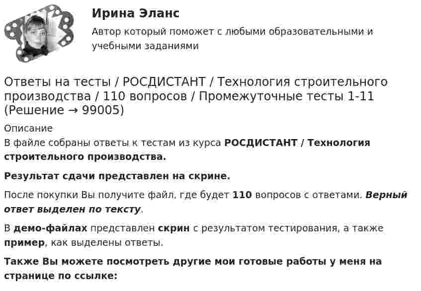     
            Описание
            В файле собраны ответы к тестам из курса  РОСДИСТАНТ / Технология строительного производства. Результат сдачи представлен на скрине.После покупки Вы получите файл, где будет 110 вопросов с ответами. Верный ответ выделен по тексту.В демо-файлах представлен скрин с результатом тестирования, а также пример, как выделены ответы.Также Вы можете посмотреть другие мои готовые работы у меня на странице по ссылке:   
            
            
            Ответы на тесты / РОСДИСТАНТ / Технология сварки плавлением / 220 вопросов / Тесты 1-3 + Итоговый тестОтветы на тесты / РОСДИСТАНТ / Технология строительного производства / 110 вопросов / Промежуточные тесты 1-11 Ответы на тесты / РОСДИСТАНТ / Толкование права / 340 вопросов / Тесты 1-5 + Итоговый тестОтветы на тесты / РОСДИСТАНТ / Трудовое право 2 / 174 вопроса / Тесты 1-7 + Итоговый тестОтветы на тесты / РОСДИСТАНТ / Тюнинг автомобилей / 100 вопросов / Тесты 1-4 + Итоговый тестОтветы на тесты / РОСДИСТАНТ / Уголовное право 3 / 272 вопроса / Тесты 1-4 + Итоговый тестОтветы на тесты / РОСДИСТАНТ / Уголовно-исполнительное право / 180 вопросов / Тесты 1-2Ответы на тесты / РОСДИСТАНТ / Технологии компиляции / 30 вопросов / Тесты 1-2Ответы на тесты / РОСДИСТАНТ / Технологические процессы в строительстве / 140 вопросов / Тесты 1-3 + Итоговый тестОтветы на тесты / РОСДИСТАНТ / Технологические процессы и оборудование в машиностроении / 210 вопросов / Тесты 1-6 + Итоговый тестОтветы на тесты / РОСДИСТАНТ / Технология конструкционных материалов / 128 вопросов / Тесты 1-18 + Итоговый тестОтветы на тесты / РОСДИСТАНТ / Технология конструкционных материалов / 68 вопросов / Тесты 1-10Ответы на тесты / РОСДИСТАНТ / Технология контактной сварки / 341 вопрос / Тесты 1-4 + Итоговый тестОтветы на тесты / РОСДИСТАНТ / Технология машиностроения / 240 вопросов / Тесты 1-5 