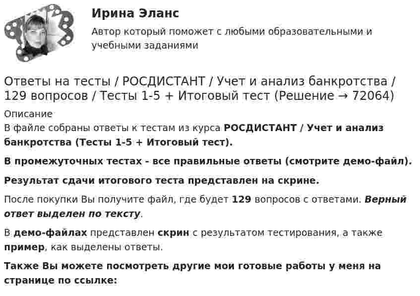     
            Описание
            В файле собраны ответы к тестам из курса  РОСДИСТАНТ / Учет и анализ банкротства (Тесты 1-5 + Итоговый тест). В промежуточных тестах - все правильные ответы (смотрите демо-файл).Результат сдачи итогового теста представлен на скрине.После покупки Вы получите файл, где будет 129 вопросов с ответами. Верный ответ выделен по тексту.В демо-файлах представлен скрин с результатом тестирования, а также пример, как выделены ответы.Также Вы можете посмотреть другие мои готовые работы у меня на странице по ссылке:   
            
            
            Ответы на тесты / РОСДИСТАНТ / Учет затрат и калькулирование в отдельных отраслях / 90 вопросов / Тесты 1-4Ответы на тесты / РОСДИСТАНТ / Учет и анализ банкротства / 129 вопросов / Тесты 1-5 + Итоговый тестОтветы на тесты / РОСДИСТАНТ / Учет и анализ внешнеэкономической деятельности / 90 вопросов / Тесты 1-4Ответы на тесты / РОСДИСТАНТ / Физика 1 / 200 вопросов / Тесты 1-11 + Итоговый тестОтветы на тесты / РОСДИСТАНТ / Физика 2 / 165 вопросов / Тесты 1-12 + Итоговый тестОтветы на тесты / РОСДИСТАНТ / Философия / 52 вопроса / Тесты 1-2 + Итоговый тестОтветы на тесты / РОСДИСТАНТ / Финансовое консультирование / 206 вопросов / Тесты 1-6 + Итоговый тестОтветы на тесты / РОСДИСТАНТ / Уголовно-исполнительное право / 180 вопросов / Тесты 1-2Ответы на тесты / РОСДИСТАНТ / Уголовный процесс 2 / 112 вопросов / Тесты 1-4 + Итоговый тестОтветы на тесты / РОСДИСТАНТ / Управление активами / 149 вопросов / Тесты 1-8 + Итоговый тестОтветы на тесты / РОСДИСТАНТ / Управление информационными процессами и ИТ-инфраструктурой предприятия / 154 вопроса / Тесты 1-12Ответы на тесты / РОСДИСТАНТ / Управление капиталом / 200 вопросов / Тесты 1-9 + Итоговый тестОтветы на тесты / РОСДИСТАНТ / Управление проектами / 131 вопрос / Тесты 1-7Ответы на тесты / РОСДИСТАНТ / Управление результативностью 2 / 176 вопросов / Тесты 1-14 + Итоговый тест