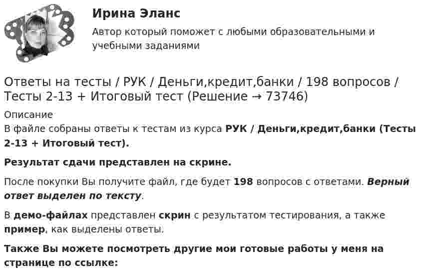     
            Описание
            В файле собраны ответы к тестам из курса  РУК / Деньги,кредит,банки (Тесты 2-13 + Итоговый тест). Результат сдачи  представлен на скрине.После покупки Вы получите файл, где будет 198 вопросов с ответами. Верный ответ выделен по тексту.В демо-файлах представлен скрин с результатом тестирования, а также пример, как выделены ответы.Также Вы можете посмотреть другие мои готовые работы у меня на странице по ссылке:   
            
            
            Ответы на тесты / РУК / Выход предпринимателя на зарубежные рынки: возможности и барьеры / 100 вопросов / Тесты 1-6 + Итоговый тестОтветы на тесты / РУК / Деньги,кредит,банки / 198 вопросов / Тесты 2-13 + Итоговый тестОтветы на тесты / РУК / Инвестиционный анализ / 336 вопросов / Тесты 1-8 + Итоговый тестОтветы на тесты / РУК / Иностранный язык / 62 вопроса / Тесты 1-4 + Итоговый тестОтветы на тесты / РУК / Информационные системы бухгалтерского учета / Тесты 1-10 + Зачет с оценкой / 139 вопросовОтветы на тесты / РУК / Информационные системы и технологии / 140 вопросов / Тесты 1-8Ответы на тесты / РУК / Комплексный экономический анализ хозяйственной деятельности / 127 вопросов / Тесты 1-12 + ЭкзаменОтветы на тесты / РУК / Аудит / Тесты 1-6 + Экзамен / 93 вопросаОтветы на тесты / РУК / Бухгалтерский управленческий учет / 78 вопросов / Тесты 1-6 + ЭкзаменОтветы на тесты  РУК  Бухгалтерский управленческий учет  Тесты 1-6 + ЭкзаменОтветы на тесты / РУК / Бухгалтерский учет в кооперативных организациях / 80 вопросов / Тесты 1-6 + ЗачетОтветы на тесты / РУК / Бухгалтерский учет в кооперативных организациях  / Тесты 1-6 + ЗачетОтветы на тесты / РУК / Бухгалтерский учет внешнеэкономической деятельности / 126 вопросов / Тесты 1-3 + Тесты 5-6 + Итоговый тестОтветы на тесты / РУК / Бухгалтерский финансовый учет / 65 вопросов / Тесты 1-4 + Зачет
