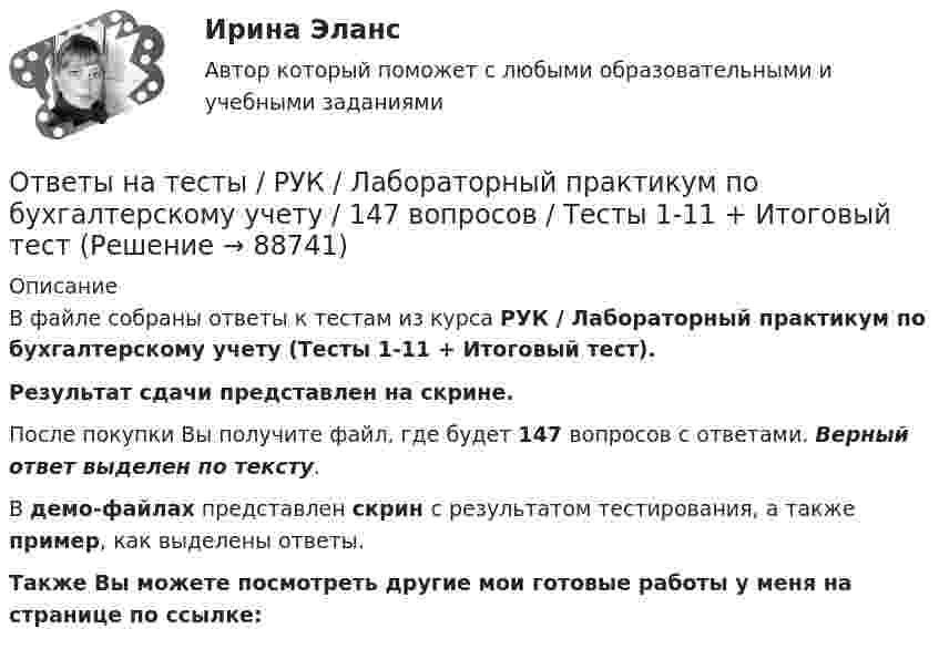     
            Описание
            В файле собраны ответы к тестам из курса  РУК / Лабораторный практикум по бухгалтерскому учету (Тесты 1-11 + Итоговый тест). Результат сдачи  представлен на скрине.После покупки Вы получите файл, где будет 147 вопросов с ответами. Верный ответ выделен по тексту.В демо-файлах представлен скрин с результатом тестирования, а также пример, как выделены ответы.Также Вы можете посмотреть другие мои готовые работы у меня на странице по ссылке:   
            
            
            Ответы на тесты / РУК / Комплексный экономический анализ хозяйственной деятельности / 127 вопросов / Тесты 1-12 + ЭкзаменОтветы на тесты / РУК / Лабораторный практикум по бухгалтерскому учету / 147 вопросов / Тесты 1-11 + Итоговый тестОтветы на тесты / РУК / Лидерство и управление командой / 122 вопроса / Тесты 1-8 + Итоговый тестОтветы на тесты / РУК / Маркетинг / 112 вопросов / Тесты 1-8 + ЭкзаменОтветы на тесты / РУК / Международные стандарты финансовой отчетности / 340 вопросов / Тесты 1-9 + Итоговый тестОтветы на тесты / РУК / Организация и технология учетной деятельности / 169 вопросов / Тесты 1-8 + Итоговый тестОтветы на тесты / РУК / Основы финансовых вычислений / 60 вопросов / Тесты 1-2 +ЭкзаменОтветы на тесты / РУК / Бухгалтерский финансовый учет / 65 вопросов / Тесты 1-4 + ЗачетОтветы на тесты / РУК / Бухгалтерский финансовый учет / 79 вопросов / Тесты 1-6 + ЭкзаменОтветы на тесты / РУК / Выход предпринимателя на зарубежные рынки: возможности и барьеры / 100 вопросов / Тесты 1-6 + Итоговый тестОтветы на тесты / РУК / Деньги,кредит,банки / 198 вопросов / Тесты 2-13 + Итоговый тестОтветы на тесты / РУК / Инвестиционный анализ / 336 вопросов / Тесты 1-8 + Итоговый тестОтветы на тесты / РУК / Иностранный язык / 62 вопроса / Тесты 1-4 + Итоговый тестОтветы на тесты / РУК / Информационные системы бухгалтерского учета / Тесты 1-10 + Зачет с оценкой / 139 вопросов