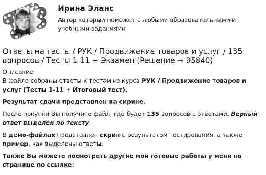    
            Описание
            В файле собраны ответы к тестам из курса  РУК / Продвижение товаров и услуг (Тесты 1-11 + Итоговый тест). Результат сдачи представлен на скрине.После покупки Вы получите файл, где будет 135 вопросов с ответами. Верный ответ выделен по тексту.В демо-файлах представлен скрин с результатом тестирования, а также пример, как выделены ответы.Также Вы можете посмотреть другие мои готовые работы у меня на странице по ссылке:   
            
            
            Ответы на тесты / РУК / Основы финансовых вычислений / 60 вопросов / Тесты 1-2 +ЭкзаменОтветы на тесты / РУК / Продвижение товаров и услуг / 135 вопросов / Тесты 1-11 + ЭкзаменОтветы на тесты / РУК / Русский язык и культура речи / 40 вопросов / Тесты 1-2 + ЗачетОтветы на тесты / РУК / Современные методы реализации и развития проектов / 179 вопросов / Тесты 1-8 + ЭкзаменОтветы на тесты / РУК / Статистика / 179 вопросов / Тесты 1-8 + ЭкзаменОтветы на тесты / РУК / Страхование / 100 вопросов / Тесты 1-8 + ЭкзаменОтветы на тесты / РУК / Управление конкурентоспособностью / 110 вопросов / Тесты 1-8 + Итоговый тестОтветы на тесты / РУК / Информационные системы бухгалтерского учета / Тесты 1-10 + Зачет с оценкой / 139 вопросовОтветы на тесты / РУК / Информационные системы и технологии / 140 вопросов / Тесты 1-8Ответы на тесты / РУК / Комплексный экономический анализ хозяйственной деятельности / 127 вопросов / Тесты 1-12 + ЭкзаменОтветы на тесты / РУК / Лабораторный практикум по бухгалтерскому учету / 147 вопросов / Тесты 1-11 + Итоговый тестОтветы на тесты / РУК / Лидерство и управление командой / 122 вопроса / Тесты 1-8 + Итоговый тестОтветы на тесты / РУК / Маркетинг / 112 вопросов / Тесты 1-8 + ЭкзаменОтветы на тесты / РУК / Международные стандарты финансовой отчетности / 340 вопросов / Тесты 1-9 + Итоговый тест