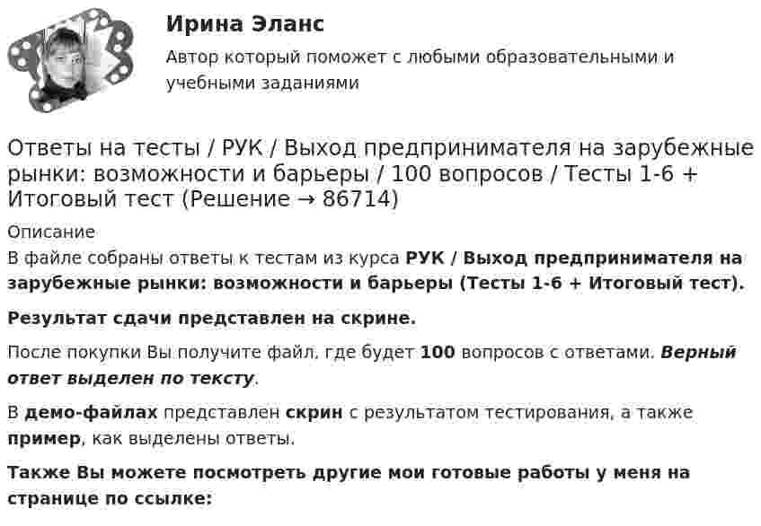     
            Описание
            В файле собраны ответы к тестам из курса  РУК / Выход предпринимателя на зарубежные рынки: возможности и барьеры (Тесты 1-6 + Итоговый тест). Результат сдачи  представлен на скрине.После покупки Вы получите файл, где будет 100 вопросов с ответами. Верный ответ выделен по тексту.В демо-файлах представлен скрин с результатом тестирования, а также пример, как выделены ответы.Также Вы можете посмотреть другие мои готовые работы у меня на странице по ссылке:   
            
            
            Ответы на тесты / РУК / Бухгалтерский финансовый учет / 79 вопросов / Тесты 1-6 + ЭкзаменОтветы на тесты / РУК / Выход предпринимателя на зарубежные рынки: возможности и барьеры / 100 вопросов / Тесты 1-6 + Итоговый тестОтветы на тесты / РУК / Деньги,кредит,банки / 198 вопросов / Тесты 2-13 + Итоговый тестОтветы на тесты / РУК / Инвестиционный анализ / 336 вопросов / Тесты 1-8 + Итоговый тестОтветы на тесты / РУК / Иностранный язык / 62 вопроса / Тесты 1-4 + Итоговый тестОтветы на тесты / РУК / Информационные системы бухгалтерского учета / Тесты 1-10 + Зачет с оценкой / 139 вопросовОтветы на тесты / РУК / Информационные системы и технологии / 140 вопросов / Тесты 1-8Ответы на тесты / РУК / Аудит  / Тесты 1-6 + Экзамен / 93 вопросаОтветы на тесты / РУК / Аудит / Тесты 1-6 + Экзамен / 93 вопросаОтветы на тесты / РУК / Бухгалтерский управленческий учет / 78 вопросов / Тесты 1-6 + ЭкзаменОтветы на тесты  РУК  Бухгалтерский управленческий учет  Тесты 1-6 + ЭкзаменОтветы на тесты / РУК / Бухгалтерский учет в кооперативных организациях / 80 вопросов / Тесты 1-6 + ЗачетОтветы на тесты / РУК / Бухгалтерский учет в кооперативных организациях  / Тесты 1-6 + ЗачетОтветы на тесты / РУК / Бухгалтерский учет внешнеэкономической деятельности / 126 вопросов / Тесты 1-3 + Тесты 5-6 + Итоговый тест