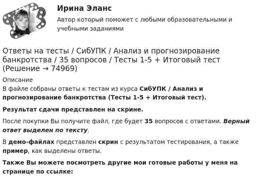     
            Описание
            В файле собраны ответы к тестам из курса  СибУПК / Анализ и прогнозирование банкротства (Тесты 1-5 + Итоговый тест). Результат сдачи представлен на скрине.После покупки Вы получите файл, где будет 35 вопросов с ответами. Верный ответ выделен по тексту.В демо-файлах представлен скрин с результатом тестирования, а также пример, как выделены ответы.Также Вы можете посмотреть другие мои готовые работы у меня на странице по ссылке:   
            
            
            Ответы на тесты / СибГИУ / Основы проектной деятельности / 40 вопросов / Тесты 3-6 / Результаты 70-100%Ответы на тесты / СибУПК / Анализ и прогнозирование банкротства / 35 вопросов / Тесты 1-5 + Итоговый тестОтветы на тесты / СибУПК / Английский язык (Полный курс) / 233 вопросаОтветы на тесты / СибУПК / Аудит (часть1) / 30 вопросов / Тесты 1-3 + Итоговый тестОтветы на тесты / СибУПК / Бухгалтерские информационные системы / 42 вопроса / Тесты 1-3 + Итоговый тестОтветы на тесты / СибУПК / Бухгалтерский управленческий учет / 74 вопроса / Тесты 1-9 + Итоговый тестОтветы на тесты / СибУПК / Бухгалтерское дело / 85 вопросов / Тесты 1-10 + Итоговый тестОтветы на тесты / РУК / Управление конкурентоспособностью / 110 вопросов / Тесты 1-8 + Итоговый тестОтветы на тесты / РУК / Управленческий учет / 100 вопросов / Тесты 1-6 + Итоговый тестОтветы на тесты / РУК /  Управленческий учет в отраслях потребительской кооперации / 107 вопросов / Тесты 1-8 + Итоговый тестОтветы на тесты / РУК / Финансовая статистика / 68 вопросов / Тесты 1-5 + Итоговый тестОтветы на тесты / РУК / Финансовое право / 117 вопросов / Тесты 1-11 / Результат на ХорошоОтветы на тесты / РУК / Экономика организаций (предприятий) / 52 вопроса / Тесты 1-4 + ЭкзаменОтветы на тесты / РУК / Экономика организаций (предприятий) / 52 вопроса / Тесты 1-4 + Экзамен