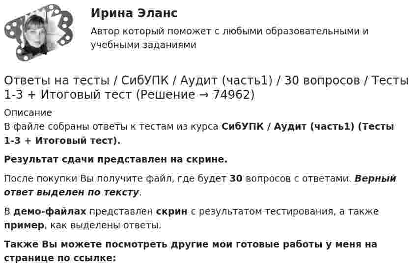     
            Описание
            В файле собраны ответы к тестам из курса  СибУПК / Аудит (часть1) (Тесты 1-3 + Итоговый тест). Результат сдачи представлен на скрине.После покупки Вы получите файл, где будет 30 вопросов с ответами. Верный ответ выделен по тексту.В демо-файлах представлен скрин с результатом тестирования, а также пример, как выделены ответы.Также Вы можете посмотреть другие мои готовые работы у меня на странице по ссылке:   
            
            
            Ответы на тесты / СибУПК / Английский язык (Полный курс) / 233 вопросаОтветы на тесты / СибУПК / Аудит (часть1) / 30 вопросов / Тесты 1-3 + Итоговый тестОтветы на тесты / СибУПК / Бухгалтерские информационные системы / 42 вопроса / Тесты 1-3 + Итоговый тестОтветы на тесты / СибУПК / Бухгалтерский управленческий учет / 74 вопроса / Тесты 1-9 + Итоговый тестОтветы на тесты / СибУПК / Бухгалтерское дело / 85 вопросов / Тесты 1-10 + Итоговый тестОтветы на тесты / СибУПК/ Высшая математика (Промежуточные тесты 1-12 + Итоговый по разделу 1+Промежуточная аттестация (ЭКЗАМЕН)) / Результат на ОТЛИЧНООтветы на тесты / СибУПК / Институциональная экономика / 73 вопроса / Тесты 1-9 + Итоговый тестОтветы на тесты / РУК /  Управленческий учет в отраслях потребительской кооперации / 107 вопросов / Тесты 1-8 + Итоговый тестОтветы на тесты / РУК / Финансовая статистика / 68 вопросов / Тесты 1-5 + Итоговый тестОтветы на тесты / РУК / Финансовое право / 117 вопросов / Тесты 1-11 / Результат на ХорошоОтветы на тесты / РУК / Экономика организаций (предприятий) / 52 вопроса / Тесты 1-4 + ЭкзаменОтветы на тесты / РУК / Экономика организаций (предприятий) / 52 вопроса / Тесты 1-4 + ЭкзаменОтветы на тесты (Русский язык вступительный экзамен)Ответы на тесты / СибГИУ / Основы проектной деятельности / 40 вопросов / Тесты 3-6 / Результаты 70-100%