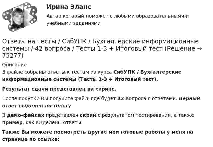     
            Описание
            В файле собраны ответы к тестам из курса  СибУПК / Бухгалтерские информационные системы  (Тесты 1-3 + Итоговый тест). Результат сдачи представлен на скрине.После покупки Вы получите файл, где будет 42 вопроса с ответами. Верный ответ выделен по тексту.В демо-файлах представлен скрин с результатом тестирования, а также пример, как выделены ответы.Также Вы можете посмотреть другие мои готовые работы у меня на странице по ссылке:   
            
            
            Ответы на тесты / СибУПК / Аудит (часть1) / 30 вопросов / Тесты 1-3 + Итоговый тестОтветы на тесты / СибУПК / Бухгалтерские информационные системы / 42 вопроса / Тесты 1-3 + Итоговый тестОтветы на тесты / СибУПК / Бухгалтерский управленческий учет / 74 вопроса / Тесты 1-9 + Итоговый тестОтветы на тесты / СибУПК / Бухгалтерское дело / 85 вопросов / Тесты 1-10 + Итоговый тестОтветы на тесты / СибУПК/ Высшая математика (Промежуточные тесты 1-12 + Итоговый по разделу 1+Промежуточная аттестация (ЭКЗАМЕН)) / Результат на ОТЛИЧНООтветы на тесты / СибУПК / Институциональная экономика / 73 вопроса / Тесты 1-9 + Итоговый тестОтветы на тесты / СибУПК / Комплексный экономический анализ хозяйственной деятельности / 65 вопросов / Тесты 1-14Ответы на тесты / РУК / Финансовая статистика / 68 вопросов / Тесты 1-5 + Итоговый тестОтветы на тесты / РУК / Финансовое право / 117 вопросов / Тесты 1-11 / Результат на ХорошоОтветы на тесты / РУК / Экономика организаций (предприятий) / 52 вопроса / Тесты 1-4 + ЭкзаменОтветы на тесты / РУК / Экономика организаций (предприятий) / 52 вопроса / Тесты 1-4 + ЭкзаменОтветы на тесты (Русский язык вступительный экзамен)Ответы на тесты / СибГИУ / Основы проектной деятельности / 40 вопросов / Тесты 3-6 / Результаты 70-100%Ответы на тесты / СибУПК / Анализ и прогнозирование банкротства / 35 вопросов / Тесты 1-5 + Итоговый тест