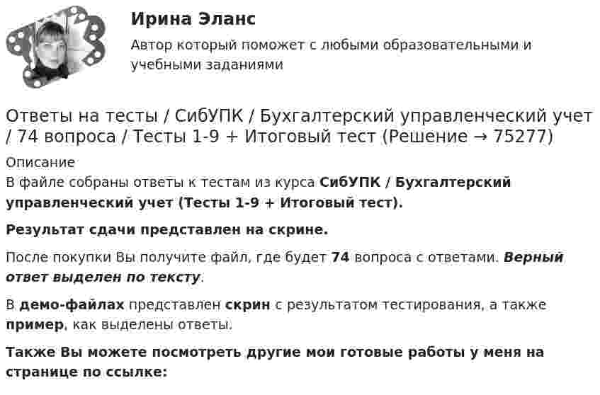     
            Описание
            В файле собраны ответы к тестам из курса  СибУПК / Бухгалтерский управленческий учет (Тесты 1-9 + Итоговый тест). Результат сдачи представлен на скрине.После покупки Вы получите файл, где будет 74 вопроса с ответами. Верный ответ выделен по тексту.В демо-файлах представлен скрин с результатом тестирования, а также пример, как выделены ответы.Также Вы можете посмотреть другие мои готовые работы у меня на странице по ссылке:   
            
            
            Ответы на тесты / СибУПК / Бухгалтерские информационные системы / 42 вопроса / Тесты 1-3 + Итоговый тестОтветы на тесты / СибУПК / Бухгалтерский управленческий учет / 74 вопроса / Тесты 1-9 + Итоговый тестОтветы на тесты / СибУПК / Бухгалтерское дело / 85 вопросов / Тесты 1-10 + Итоговый тестОтветы на тесты / СибУПК/ Высшая математика (Промежуточные тесты 1-12 + Итоговый по разделу 1+Промежуточная аттестация (ЭКЗАМЕН)) / Результат на ОТЛИЧНООтветы на тесты / СибУПК / Институциональная экономика / 73 вопроса / Тесты 1-9 + Итоговый тестОтветы на тесты / СибУПК / Комплексный экономический анализ хозяйственной деятельности / 65 вопросов / Тесты 1-14Ответы на тесты / СибУПК / Линейная алгебра / 65 вопросов / Тесты 1-5 + Итоговый тестОтветы на тесты / РУК / Финансовое право / 117 вопросов / Тесты 1-11 / Результат на ХорошоОтветы на тесты / РУК / Экономика организаций (предприятий) / 52 вопроса / Тесты 1-4 + ЭкзаменОтветы на тесты / РУК / Экономика организаций (предприятий) / 52 вопроса / Тесты 1-4 + ЭкзаменОтветы на тесты (Русский язык вступительный экзамен)Ответы на тесты / СибГИУ / Основы проектной деятельности / 40 вопросов / Тесты 3-6 / Результаты 70-100%Ответы на тесты / СибУПК / Анализ и прогнозирование банкротства / 35 вопросов / Тесты 1-5 + Итоговый тестОтветы на тесты / СибУПК / Английский язык (Полный курс) / 233 вопроса