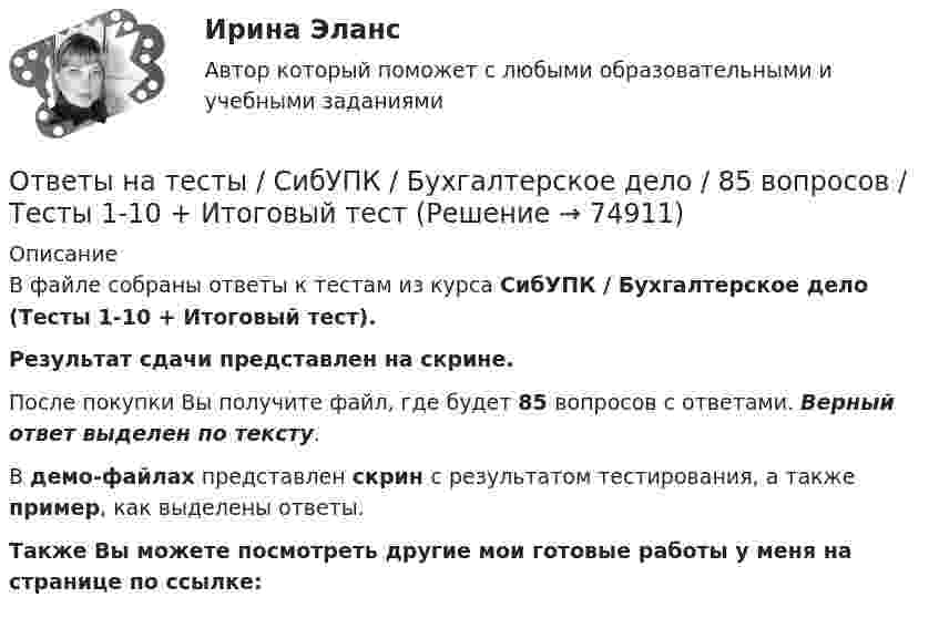     
            Описание
            В файле собраны ответы к тестам из курса  СибУПК / Бухгалтерское дело (Тесты 1-10 + Итоговый тест). Результат сдачи представлен на скрине.После покупки Вы получите файл, где будет 85 вопросов с ответами. Верный ответ выделен по тексту.В демо-файлах представлен скрин с результатом тестирования, а также пример, как выделены ответы.Также Вы можете посмотреть другие мои готовые работы у меня на странице по ссылке:   
            
            
            Ответы на тесты / СибУПК / Бухгалтерский управленческий учет / 74 вопроса / Тесты 1-9 + Итоговый тестОтветы на тесты / СибУПК / Бухгалтерское дело / 85 вопросов / Тесты 1-10 + Итоговый тестОтветы на тесты / СибУПК/ Высшая математика (Промежуточные тесты 1-12 + Итоговый по разделу 1+Промежуточная аттестация (ЭКЗАМЕН)) / Результат на ОТЛИЧНООтветы на тесты / СибУПК / Институциональная экономика / 73 вопроса / Тесты 1-9 + Итоговый тестОтветы на тесты / СибУПК / Комплексный экономический анализ хозяйственной деятельности / 65 вопросов / Тесты 1-14Ответы на тесты / СибУПК / Линейная алгебра / 65 вопросов / Тесты 1-5 + Итоговый тестОтветы на тесты / СибУПК / Математические модели в теории принятия управленческих решений / 65 вопросов / Тесты 1-4 + Итоговый тестОтветы на тесты / РУК / Экономика организаций (предприятий) / 52 вопроса / Тесты 1-4 + ЭкзаменОтветы на тесты / РУК / Экономика организаций (предприятий) / 52 вопроса / Тесты 1-4 + ЭкзаменОтветы на тесты (Русский язык вступительный экзамен)Ответы на тесты / СибГИУ / Основы проектной деятельности / 40 вопросов / Тесты 3-6 / Результаты 70-100%Ответы на тесты / СибУПК / Анализ и прогнозирование банкротства / 35 вопросов / Тесты 1-5 + Итоговый тестОтветы на тесты / СибУПК / Английский язык (Полный курс) / 233 вопросаОтветы на тесты / СибУПК / Аудит (часть1) / 30 вопросов / Тесты 1-3 + Итоговый тест