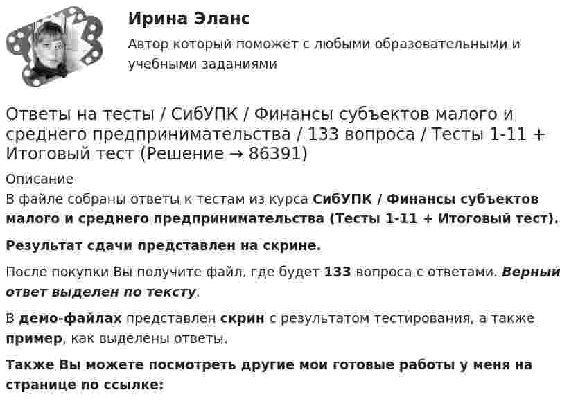     
            Описание
            В файле собраны ответы к тестам из курса  СибУПК / Финансы субъектов малого и среднего предпринимательства (Тесты 1-11 + Итоговый тест). Результат сдачи представлен на скрине.После покупки Вы получите файл, где будет 133 вопроса с ответами. Верный ответ выделен по тексту.В демо-файлах представлен скрин с результатом тестирования, а также пример, как выделены ответы.Также Вы можете посмотреть другие мои готовые работы у меня на странице по ссылке:   
            
            
            Ответы на тесты / СибУПК / Учет на предприятиях малого (среднего) бизнеса / 65 вопросов / Тесты 1-5 + Итоговый тестОтветы на тесты / СибУПК / Финансы субъектов малого и среднего предпринимательства / 133 вопроса / Тесты 1-11 + Итоговый тестОтветы на тесты Синергия (МосТех) статистикаОтветы на тесты Социология + итоговый тестОтветы на тесты / СПбГУТ / Бухгалтерский учет и аудит / 123 вопроса / Тесты 1-4 + Итоговый тестОтветы на тесты / СПбГУТ / Инфокоммуникационные средства управления предприятием / 45 вопросов / Тесты 1-3Ответы на тесты / СПбГУТ / Мировая экономика ч.1 / 60 вопросов / Тесты 1-4Ответы на тесты / СибУПК / Линейная алгебра / 65 вопросов / Тесты 1-5 + Итоговый тестОтветы на тесты / СибУПК / Математические модели в теории принятия управленческих решений / 65 вопросов / Тесты 1-4 + Итоговый тестОтветы на тесты / СибУПК / Международные финансы / 65 вопросов / Тесты 1-2 + Итоговый тестОтветы на тесты / СибУПК / Налоги и налоговая система / 68 вопросов / Тесты 1-10 + Итоговый тестОтветы на тесты / СибУПК / Современные технологии и инструменты банковского кредитования / 65 вопросов / Тесты 1-5 + Итоговый тестОтветы на тесты / СибУПК / Современный финансовый контроль и аудит / 80 вопросов / Тесты 1-6 + Итоговый тестОтветы на тесты / СибУПК / Статистика / 150 вопросов / Тесты 1-21. Результаты Хорошо/Отлично