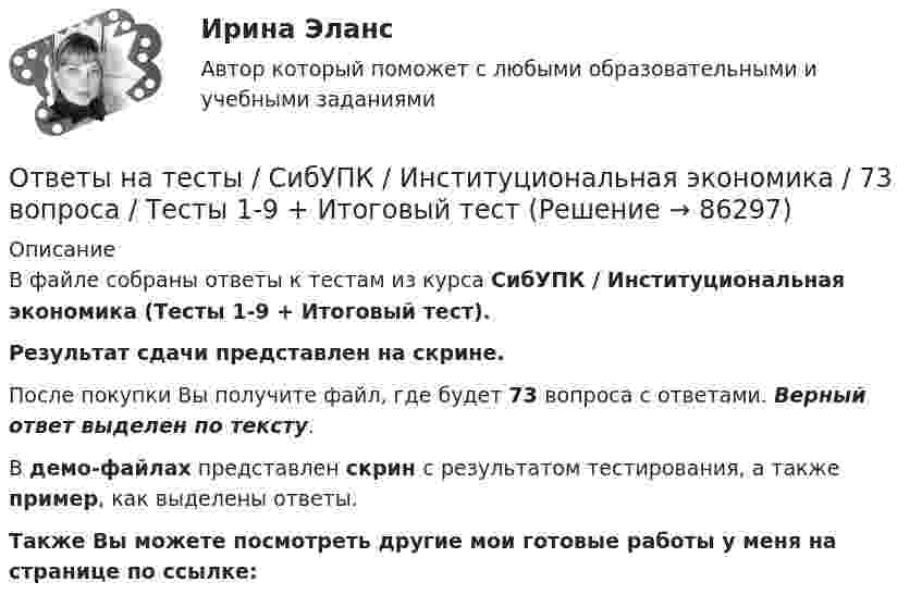     
            Описание
            В файле собраны ответы к тестам из курса  СибУПК / Институциональная экономика (Тесты 1-9 + Итоговый тест). Результат сдачи представлен на скрине.После покупки Вы получите файл, где будет 73 вопроса с ответами. Верный ответ выделен по тексту.В демо-файлах представлен скрин с результатом тестирования, а также пример, как выделены ответы.Также Вы можете посмотреть другие мои готовые работы у меня на странице по ссылке:   
            
            
            Ответы на тесты / СибУПК/ Высшая математика (Промежуточные тесты 1-12 + Итоговый по разделу 1+Промежуточная аттестация (ЭКЗАМЕН)) / Результат на ОТЛИЧНООтветы на тесты / СибУПК / Институциональная экономика / 73 вопроса / Тесты 1-9 + Итоговый тестОтветы на тесты / СибУПК / Комплексный экономический анализ хозяйственной деятельности / 65 вопросов / Тесты 1-14Ответы на тесты / СибУПК / Линейная алгебра / 65 вопросов / Тесты 1-5 + Итоговый тестОтветы на тесты / СибУПК / Математические модели в теории принятия управленческих решений / 65 вопросов / Тесты 1-4 + Итоговый тестОтветы на тесты / СибУПК / Международные финансы / 65 вопросов / Тесты 1-2 + Итоговый тестОтветы на тесты / СибУПК / Налоги и налоговая система / 68 вопросов / Тесты 1-10 + Итоговый тестОтветы на тесты (Русский язык вступительный экзамен)Ответы на тесты / СибГИУ / Основы проектной деятельности / 40 вопросов / Тесты 3-6 / Результаты 70-100%Ответы на тесты / СибУПК / Анализ и прогнозирование банкротства / 35 вопросов / Тесты 1-5 + Итоговый тестОтветы на тесты / СибУПК / Английский язык (Полный курс) / 233 вопросаОтветы на тесты / СибУПК / Аудит (часть1) / 30 вопросов / Тесты 1-3 + Итоговый тестОтветы на тесты / СибУПК / Бухгалтерские информационные системы / 42 вопроса / Тесты 1-3 + Итоговый тестОтветы на тесты / СибУПК / Бухгалтерский управленческий учет / 74 вопроса / Тесты 1-9 + Итоговый тест