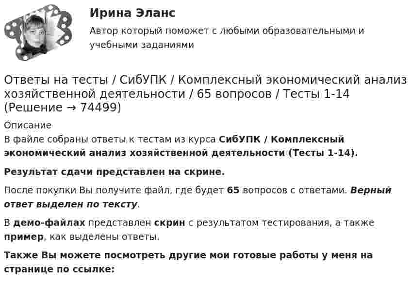     
            Описание
            В файле собраны ответы к тестам из курса  СибУПК / Комплексный экономический анализ хозяйственной деятельности (Тесты 1-14). Результат сдачи  представлен на скрине.После покупки Вы получите файл, где будет 65 вопросов с ответами. Верный ответ выделен по тексту.В демо-файлах представлен скрин с результатом тестирования, а также пример, как выделены ответы.Также Вы можете посмотреть другие мои готовые работы у меня на странице по ссылке:   
            
            
            Ответы на тесты / СибУПК / Институциональная экономика / 73 вопроса / Тесты 1-9 + Итоговый тестОтветы на тесты / СибУПК / Комплексный экономический анализ хозяйственной деятельности / 65 вопросов / Тесты 1-14Ответы на тесты / СибУПК / Линейная алгебра / 65 вопросов / Тесты 1-5 + Итоговый тестОтветы на тесты / СибУПК / Математические модели в теории принятия управленческих решений / 65 вопросов / Тесты 1-4 + Итоговый тестОтветы на тесты / СибУПК / Международные финансы / 65 вопросов / Тесты 1-2 + Итоговый тестОтветы на тесты / СибУПК / Налоги и налоговая система / 68 вопросов / Тесты 1-10 + Итоговый тестОтветы на тесты / СибУПК / Современные технологии и инструменты банковского кредитования / 65 вопросов / Тесты 1-5 + Итоговый тестОтветы на тесты / СибГИУ / Основы проектной деятельности / 40 вопросов / Тесты 3-6 / Результаты 70-100%Ответы на тесты / СибУПК / Анализ и прогнозирование банкротства / 35 вопросов / Тесты 1-5 + Итоговый тестОтветы на тесты / СибУПК / Английский язык (Полный курс) / 233 вопросаОтветы на тесты / СибУПК / Аудит (часть1) / 30 вопросов / Тесты 1-3 + Итоговый тестОтветы на тесты / СибУПК / Бухгалтерские информационные системы / 42 вопроса / Тесты 1-3 + Итоговый тестОтветы на тесты / СибУПК / Бухгалтерский управленческий учет / 74 вопроса / Тесты 1-9 + Итоговый тестОтветы на тесты / СибУПК / Бухгалтерское дело / 85 вопросов / Тесты 1-10 + Итоговый тест
