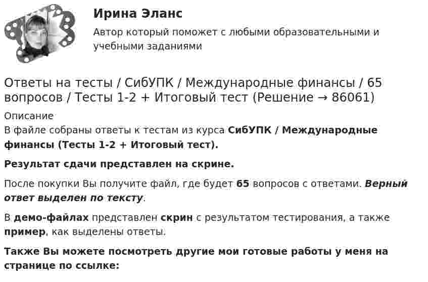     
            Описание
            В файле собраны ответы к тестам из курса  СибУПК / Международные финансы (Тесты 1-2 + Итоговый тест). Результат сдачи представлен на скрине.После покупки Вы получите файл, где будет 65 вопросов с ответами. Верный ответ выделен по тексту.В демо-файлах представлен скрин с результатом тестирования, а также пример, как выделены ответы.Также Вы можете посмотреть другие мои готовые работы у меня на странице по ссылке:   
            
            
            Ответы на тесты / СибУПК / Математические модели в теории принятия управленческих решений / 65 вопросов / Тесты 1-4 + Итоговый тестОтветы на тесты / СибУПК / Международные финансы / 65 вопросов / Тесты 1-2 + Итоговый тестОтветы на тесты / СибУПК / Налоги и налоговая система / 68 вопросов / Тесты 1-10 + Итоговый тестОтветы на тесты / СибУПК / Современные технологии и инструменты банковского кредитования / 65 вопросов / Тесты 1-5 + Итоговый тестОтветы на тесты / СибУПК / Современный финансовый контроль и аудит / 80 вопросов / Тесты 1-6 + Итоговый тестОтветы на тесты / СибУПК / Статистика / 150 вопросов / Тесты 1-21. Результаты Хорошо/ОтличноОтветы на тесты / СибУПК / Учет в некоммерческих организациях / 60 вопросов / Тесты 1-6 + Итоговый тестОтветы на тесты / СибУПК / Аудит (часть1) / 30 вопросов / Тесты 1-3 + Итоговый тестОтветы на тесты / СибУПК / Бухгалтерские информационные системы / 42 вопроса / Тесты 1-3 + Итоговый тестОтветы на тесты / СибУПК / Бухгалтерский управленческий учет / 74 вопроса / Тесты 1-9 + Итоговый тестОтветы на тесты / СибУПК / Бухгалтерское дело / 85 вопросов / Тесты 1-10 + Итоговый тестОтветы на тесты / СибУПК/ Высшая математика (Промежуточные тесты 1-12 + Итоговый по разделу 1+Промежуточная аттестация (ЭКЗАМЕН)) / Результат на ОТЛИЧНООтветы на тесты / СибУПК / Институциональная экономика / 73 вопроса / Тесты 1-9 + Итоговый тестОтветы на тесты / СибУПК / Комплексный экономический анализ хозяйственной деятельности / 65 вопросов / Тесты 1-14