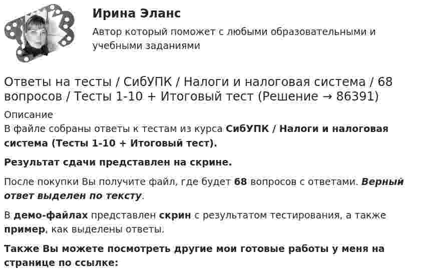     
            Описание
            В файле собраны ответы к тестам из курса  СибУПК / Налоги и налоговая система (Тесты 1-10 + Итоговый тест). Результат сдачи представлен на скрине.После покупки Вы получите файл, где будет 68 вопросов с ответами. Верный ответ выделен по тексту.В демо-файлах представлен скрин с результатом тестирования, а также пример, как выделены ответы.Также Вы можете посмотреть другие мои готовые работы у меня на странице по ссылке:   
            
            
            Ответы на тесты / СибУПК / Международные финансы / 65 вопросов / Тесты 1-2 + Итоговый тестОтветы на тесты / СибУПК / Налоги и налоговая система / 68 вопросов / Тесты 1-10 + Итоговый тестОтветы на тесты / СибУПК / Современные технологии и инструменты банковского кредитования / 65 вопросов / Тесты 1-5 + Итоговый тестОтветы на тесты / СибУПК / Современный финансовый контроль и аудит / 80 вопросов / Тесты 1-6 + Итоговый тестОтветы на тесты / СибУПК / Статистика / 150 вопросов / Тесты 1-21. Результаты Хорошо/ОтличноОтветы на тесты / СибУПК / Учет в некоммерческих организациях / 60 вопросов / Тесты 1-6 + Итоговый тестОтветы на тесты / СибУПК / Учет на предприятиях малого (среднего) бизнеса / 65 вопросов / Тесты 1-5 + Итоговый тестОтветы на тесты / СибУПК / Бухгалтерские информационные системы / 42 вопроса / Тесты 1-3 + Итоговый тестОтветы на тесты / СибУПК / Бухгалтерский управленческий учет / 74 вопроса / Тесты 1-9 + Итоговый тестОтветы на тесты / СибУПК / Бухгалтерское дело / 85 вопросов / Тесты 1-10 + Итоговый тестОтветы на тесты / СибУПК/ Высшая математика (Промежуточные тесты 1-12 + Итоговый по разделу 1+Промежуточная аттестация (ЭКЗАМЕН)) / Результат на ОТЛИЧНООтветы на тесты / СибУПК / Институциональная экономика / 73 вопроса / Тесты 1-9 + Итоговый тестОтветы на тесты / СибУПК / Комплексный экономический анализ хозяйственной деятельности / 65 вопросов / Тесты 1-14Ответы на тесты / СибУПК / Линейная алгебра / 65 вопросов / Тесты 1-5 + Итоговый тест