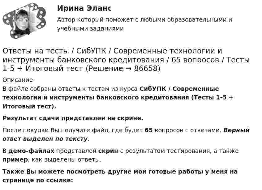     
            Описание
            В файле собраны ответы к тестам из курса  СибУПК / Современные технологии и инструменты банковского кредитования (Тесты 1-5 + Итоговый тест). Результат сдачи представлен на скрине.После покупки Вы получите файл, где будет 65 вопросов с ответами. Верный ответ выделен по тексту.В демо-файлах представлен скрин с результатом тестирования, а также пример, как выделены ответы.Также Вы можете посмотреть другие мои готовые работы у меня на странице по ссылке:   
            
            
            Ответы на тесты / СибУПК / Налоги и налоговая система / 68 вопросов / Тесты 1-10 + Итоговый тестОтветы на тесты / СибУПК / Современные технологии и инструменты банковского кредитования / 65 вопросов / Тесты 1-5 + Итоговый тестОтветы на тесты / СибУПК / Современный финансовый контроль и аудит / 80 вопросов / Тесты 1-6 + Итоговый тестОтветы на тесты / СибУПК / Статистика / 150 вопросов / Тесты 1-21. Результаты Хорошо/ОтличноОтветы на тесты / СибУПК / Учет в некоммерческих организациях / 60 вопросов / Тесты 1-6 + Итоговый тестОтветы на тесты / СибУПК / Учет на предприятиях малого (среднего) бизнеса / 65 вопросов / Тесты 1-5 + Итоговый тестОтветы на тесты / СибУПК / Финансы субъектов малого и среднего предпринимательства / 133 вопроса / Тесты 1-11 + Итоговый тестОтветы на тесты / СибУПК / Бухгалтерский управленческий учет / 74 вопроса / Тесты 1-9 + Итоговый тестОтветы на тесты / СибУПК / Бухгалтерское дело / 85 вопросов / Тесты 1-10 + Итоговый тестОтветы на тесты / СибУПК/ Высшая математика (Промежуточные тесты 1-12 + Итоговый по разделу 1+Промежуточная аттестация (ЭКЗАМЕН)) / Результат на ОТЛИЧНООтветы на тесты / СибУПК / Институциональная экономика / 73 вопроса / Тесты 1-9 + Итоговый тестОтветы на тесты / СибУПК / Комплексный экономический анализ хозяйственной деятельности / 65 вопросов / Тесты 1-14Ответы на тесты / СибУПК / Линейная алгебра / 65 вопросов / Тесты 1-5 + Итоговый тестОтветы на тесты / СибУПК / Математические модели в теории принятия управленческих решений / 65 вопросов / Тесты 1-4 + Итоговый тест