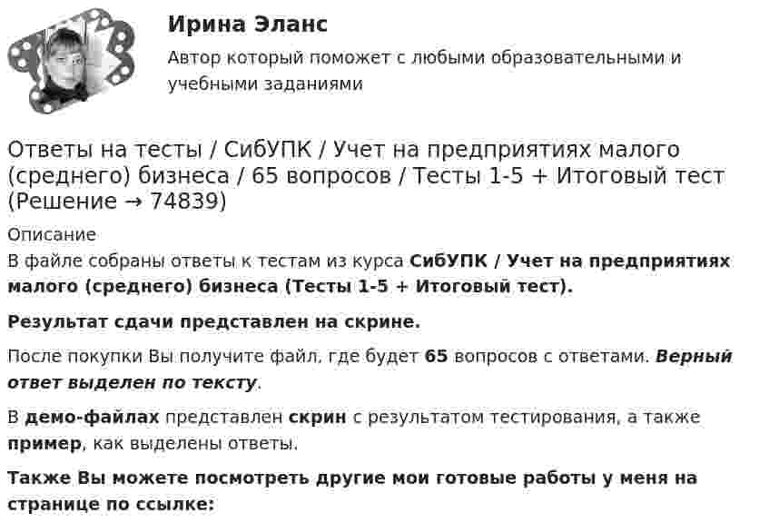     
            Описание
            В файле собраны ответы к тестам из курса  СибУПК / Учет на предприятиях малого (среднего) бизнеса (Тесты 1-5 + Итоговый тест). Результат сдачи представлен на скрине.После покупки Вы получите файл, где будет 65 вопросов с ответами. Верный ответ выделен по тексту.В демо-файлах представлен скрин с результатом тестирования, а также пример, как выделены ответы.Также Вы можете посмотреть другие мои готовые работы у меня на странице по ссылке:   
            
            
            Ответы на тесты / СибУПК / Учет в некоммерческих организациях / 60 вопросов / Тесты 1-6 + Итоговый тестОтветы на тесты / СибУПК / Учет на предприятиях малого (среднего) бизнеса / 65 вопросов / Тесты 1-5 + Итоговый тестОтветы на тесты / СибУПК / Финансы субъектов малого и среднего предпринимательства / 133 вопроса / Тесты 1-11 + Итоговый тестОтветы на тесты Синергия (МосТех) статистикаОтветы на тесты Социология + итоговый тестОтветы на тесты / СПбГУТ / Бухгалтерский учет и аудит / 123 вопроса / Тесты 1-4 + Итоговый тестОтветы на тесты / СПбГУТ / Инфокоммуникационные средства управления предприятием / 45 вопросов / Тесты 1-3Ответы на тесты / СибУПК / Комплексный экономический анализ хозяйственной деятельности / 65 вопросов / Тесты 1-14Ответы на тесты / СибУПК / Линейная алгебра / 65 вопросов / Тесты 1-5 + Итоговый тестОтветы на тесты / СибУПК / Математические модели в теории принятия управленческих решений / 65 вопросов / Тесты 1-4 + Итоговый тестОтветы на тесты / СибУПК / Международные финансы / 65 вопросов / Тесты 1-2 + Итоговый тестОтветы на тесты / СибУПК / Налоги и налоговая система / 68 вопросов / Тесты 1-10 + Итоговый тестОтветы на тесты / СибУПК / Современные технологии и инструменты банковского кредитования / 65 вопросов / Тесты 1-5 + Итоговый тестОтветы на тесты / СибУПК / Современный финансовый контроль и аудит / 80 вопросов / Тесты 1-6 + Итоговый тест