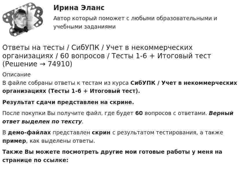     
            Описание
            В файле собраны ответы к тестам из курса  СибУПК / Учет в некоммерческих организациях (Тесты 1-6 + Итоговый тест). Результат сдачи представлен на скрине.После покупки Вы получите файл, где будет 60 вопросов с ответами. Верный ответ выделен по тексту.В демо-файлах представлен скрин с результатом тестирования, а также пример, как выделены ответы.Также Вы можете посмотреть другие мои готовые работы у меня на странице по ссылке:   
            
            
            Ответы на тесты / СибУПК / Статистика / 150 вопросов / Тесты 1-21. Результаты Хорошо/ОтличноОтветы на тесты / СибУПК / Учет в некоммерческих организациях / 60 вопросов / Тесты 1-6 + Итоговый тестОтветы на тесты / СибУПК / Учет на предприятиях малого (среднего) бизнеса / 65 вопросов / Тесты 1-5 + Итоговый тестОтветы на тесты / СибУПК / Финансы субъектов малого и среднего предпринимательства / 133 вопроса / Тесты 1-11 + Итоговый тестОтветы на тесты Синергия (МосТех) статистикаОтветы на тесты Социология + итоговый тестОтветы на тесты / СПбГУТ / Бухгалтерский учет и аудит / 123 вопроса / Тесты 1-4 + Итоговый тестОтветы на тесты / СибУПК / Институциональная экономика / 73 вопроса / Тесты 1-9 + Итоговый тестОтветы на тесты / СибУПК / Комплексный экономический анализ хозяйственной деятельности / 65 вопросов / Тесты 1-14Ответы на тесты / СибУПК / Линейная алгебра / 65 вопросов / Тесты 1-5 + Итоговый тестОтветы на тесты / СибУПК / Математические модели в теории принятия управленческих решений / 65 вопросов / Тесты 1-4 + Итоговый тестОтветы на тесты / СибУПК / Международные финансы / 65 вопросов / Тесты 1-2 + Итоговый тестОтветы на тесты / СибУПК / Налоги и налоговая система / 68 вопросов / Тесты 1-10 + Итоговый тестОтветы на тесты / СибУПК / Современные технологии и инструменты банковского кредитования / 65 вопросов / Тесты 1-5 + Итоговый тест