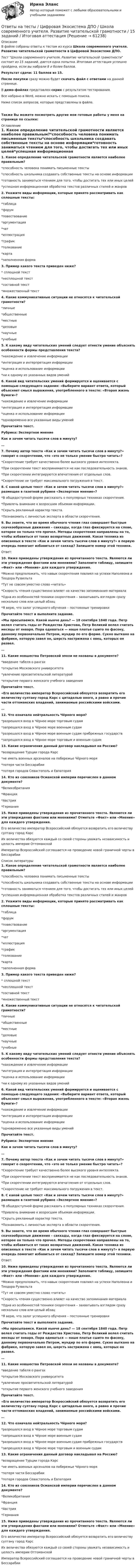     
            Описание
            В файле собраны ответы к тестам из курса  Школа современного учителя. Развитие читательской грамотности в Цифровой Экосистеме ДПО. Тест Школа современного учителя. Развитие читательской грамотности состоит из 15 заданий, дается одна попытка. Итоговая аттестация успешно пройдена, если вы набрали 8 и более баллов.Результат сдачи: 11 баллов из 15.После покупки сразу можно будет скачать файл с ответами на данной странице.В демо-файлах представлен скрин с результатом тестирования.Все набрано в Word, можно искать с помощью поиска.Ниже список вопросов, которые представлены в файле.Также Вы можете посмотреть другие мои готовые работы у меня на странице по ссылке: 
            Оглавление
            1. Какое определение читательской грамотности является наиболее правильным?*способность человека понимать письменные тексты*способность школьника создавать собственные тексты на основе информации*готовность заниматься чтением для того, чтобы достигать тех или иных целей*успешная информационная обработка текстов различных стилей и жанров 2. Укажите виды информации, которые принято рассматривать как сплошные тексты:*таблица*форум*повествование*аргументация*чат*иллюстрация*график*толкование*карта*заполненная форма 3. Пример какого текста приведен ниже?* сплошной текст*несплошной текст*составной текст*множественный текст 4. Какие коммуникативные ситуации не относятся к читательской грамотности?*личные*общественные*местные*деловые*научные*учебные 5. К какому виду читательских умений следует отнести умение объяснять особенности формы представления текста?*нахождение и извлечение информации*интеграция и интерпретация информации*оценка и использование информации*ни к одному из указанных видов умений 6. Какой вид читательских умений формируется и оценивается с помощью следующего задания: «Выберите вариант ответа, который объясняет смысл выражения, употребленного в тексте: «Вторая жизнь бумаги»?*нахождение и извлечение информации*интеграция и интерпретация информации*оценка и использование информации*одновременно все указанные виды умений Прочитайте текст.Рубрика: Экспертное мнениеКак и зачем читать тысячи слов в минуту?…7. Почему автор текста «Как и зачем читать тысячи слов в минуту?» говорит о скорочтении, что «это не только умение быстро читать»?*Скорочтение требует качественно более высокого уровня интеллекта.*При скорочтении текст воспринимается не как последовательность знаков.*При скорочтении интегрируются впечатления от отдельных слов.*Скорочтение не требует максимального погружения в текст. 8. С какой целью текст «Как и зачем читать тысячи слов в минуту?» размещен в газетной рубрике «Экспертное мнение»?*В общедоступной форме рассказать о популярных техниках скорочтения.*Привлечь внимание к возросшим объемам информации.*Скрыть рекламный характер текста.*Познакомить с личностью эксперта в области скорочтения. 9. Вы знаете, что во время обычного чтения глаз совершает быстрые скачкообразные движения – саккады, когда глаз фиксируется на слове, которое он только что прочел. Методы скорочтения направлены на то, чтобы избавиться от таких возвратных движений. Какая техника из описанных в тексте «Как и зачем читать тысячи слов в минуту?» в первую очередь помогает избавиться от саккад? Запишите номер этой техники.Ответ: 10. Ниже приведены утверждения из прочитанного текста. Являются ли эти утверждения фактами или мнениями? Заполните таблицу, запишите «Факт» или «Мнение» для каждого утверждения.*Можно предположить, что навык скорочтения повлиял на успехи Наполеона и Теодора Рузвельта *Тут не совсем уместно слово «читать» *Скорость чтения существенно влияет на качество запоминания материала *Одна из особенностей техники скорочтения – захватывать взглядом сразу несколько слов или целый абзац *Я верю, что залог успешного обучения – постоянные тренировки  Прочитайте текст и выполните задание.«Мы просыпаемся. Какой нынче день? — 18 сентября 1840 года. Петр велел считать годы от Рождества Христова, Петр Великий велел считать месяцы от января. Пора одеваться — наше платье сшито по фасону, данному первоначально Петром, мундир по его форме. Сукно выткано на фабрике, которую завел он, шерсть настрижена с овец, которых он развел. …11. Какие новшества Петровской эпохи не названы в документе?*введение табеля о рангах*открытие Московского университета*увлечение просветительской литературой*открытие первого женского учебного заведения Прочитайте текст. «Его величество император Всероссийский обязуется возвратить его величеству султану город Карс с цитаделью оного, а равно и прочие части оттоманских владений, занимаемые российскими войсками.…12. Что означала нейтральность Чёрного моря?*разрешался вход в Чёрное море торговым судам*запрещался вход в Чёрное море военным судам*разрешался вход в Чёрное море военным судам прибрежных государств*запрещался вход в Чёрное море торговым и военным судам 13. Какие ограничения данный договор накладывал на Россию?*возвращение Турции города Карс*не иметь военных арсеналов на побережье Чёрного моря*потеря части Бессарабии*потеря городов Севастополь и Евпатория 14. Кто из союзников Османской империи перечислен в данном документе?*Великобритания*Франция*Австрия*Германия 15. Ниже приведены утверждения из прочитанного текста. Являются ли эти утверждения фактами или мнениями? Отметьте «Факт» или «Мнение» для каждого утверждения.Его величество император Всероссийский обязуется возвратить его величеству султану город Карс Их величества обязуются каждый со своей стороны уважать независимость и целость империи Оттоманской Император Всероссийский соглашается на проведение новой граничной черты в Бессарабии     
            Список литературы
            1. Какое определение читательской грамотности является наиболее правильным?*способность человека понимать письменные тексты*способность школьника создавать собственные тексты на основе информации*готовность заниматься чтением для того, чтобы достигать тех или иных целей*успешная информационная обработка текстов различных стилей и жанров 2. Укажите виды информации, которые принято рассматривать как сплошные тексты:*таблица*форум*повествование*аргументация*чат*иллюстрация*график*толкование*карта*заполненная форма 3. Пример какого текста приведен ниже?* сплошной текст*несплошной текст*составной текст*множественный текст 4. Какие коммуникативные ситуации не относятся к читательской грамотности?*личные*общественные*местные*деловые*научные*учебные 5. К какому виду читательских умений следует отнести умение объяснять особенности формы представления текста?*нахождение и извлечение информации*интеграция и интерпретация информации*оценка и использование информации*ни к одному из указанных видов умений 6. Какой вид читательских умений формируется и оценивается с помощью следующего задания: «Выберите вариант ответа, который объясняет смысл выражения, употребленного в тексте: «Вторая жизнь бумаги»?*нахождение и извлечение информации*интеграция и интерпретация информации*оценка и использование информации*одновременно все указанные виды умений Прочитайте текст.Рубрика: Экспертное мнениеКак и зачем читать тысячи слов в минуту?…7. Почему автор текста «Как и зачем читать тысячи слов в минуту?» говорит о скорочтении, что «это не только умение быстро читать»?*Скорочтение требует качественно более высокого уровня интеллекта.*При скорочтении текст воспринимается не как последовательность знаков.*При скорочтении интегрируются впечатления от отдельных слов.*Скорочтение не требует максимального погружения в текст. 8. С какой целью текст «Как и зачем читать тысячи слов в минуту?» размещен в газетной рубрике «Экспертное мнение»?*В общедоступной форме рассказать о популярных техниках скорочтения.*Привлечь внимание к возросшим объемам информации.*Скрыть рекламный характер текста.*Познакомить с личностью эксперта в области скорочтения. 9. Вы знаете, что во время обычного чтения глаз совершает быстрые скачкообразные движения – саккады, когда глаз фиксируется на слове, которое он только что прочел. Методы скорочтения направлены на то, чтобы избавиться от таких возвратных движений. Какая техника из описанных в тексте «Как и зачем читать тысячи слов в минуту?» в первую очередь помогает избавиться от саккад? Запишите номер этой техники.Ответ: 10. Ниже приведены утверждения из прочитанного текста. Являются ли эти утверждения фактами или мнениями? Заполните таблицу, запишите «Факт» или «Мнение» для каждого утверждения.*Можно предположить, что навык скорочтения повлиял на успехи Наполеона и Теодора Рузвельта *Тут не совсем уместно слово «читать» *Скорость чтения существенно влияет на качество запоминания материала *Одна из особенностей техники скорочтения – захватывать взглядом сразу несколько слов или целый абзац *Я верю, что залог успешного обучения – постоянные тренировки  Прочитайте текст и выполните задание.«Мы просыпаемся. Какой нынче день? — 18 сентября 1840 года. Петр велел считать годы от Рождества Христова, Петр Великий велел считать месяцы от января. Пора одеваться — наше платье сшито по фасону, данному первоначально Петром, мундир по его форме. Сукно выткано на фабрике, которую завел он, шерсть настрижена с овец, которых он развел. …11. Какие новшества Петровской эпохи не названы в документе?*введение табеля о рангах*открытие Московского университета*увлечение просветительской литературой*открытие первого женского учебного заведения Прочитайте текст. «Его величество император Всероссийский обязуется возвратить его величеству султану город Карс с цитаделью оного, а равно и прочие части оттоманских владений, занимаемые российскими войсками.…12. Что означала нейтральность Чёрного моря?*разрешался вход в Чёрное море торговым судам*запрещался вход в Чёрное море военным судам*разрешался вход в Чёрное море военным судам прибрежных государств*запрещался вход в Чёрное море торговым и военным судам 13. Какие ограничения данный договор накладывал на Россию?*возвращение Турции города Карс*не иметь военных арсеналов на побережье Чёрного моря*потеря части Бессарабии*потеря городов Севастополь и Евпатория 14. Кто из союзников Османской империи перечислен в данном документе?*Великобритания*Франция*Австрия*Германия 15. Ниже приведены утверждения из прочитанного текста. Являются ли эти утверждения фактами или мнениями? Отметьте «Факт» или «Мнение» для каждого утверждения.Его величество император Всероссийский обязуется возвратить его величеству султану город Карс Их величества обязуются каждый со своей стороны уважать независимость и целость империи Оттоманской Император Всероссийский соглашается на проведение новой граничной черты в Бессарабии     
            
            
            Ответы на тесты. Философия 1. РосдистантОтветы на тесты / Цифровая Экосистема ДПО / Школа современного учителя. Развитие читательской грамотности / 15 заданий / Итоговая аттестация Ответы на тесты / Эдукон / Управление персоналом (ИДДО) / 2 итоговых теста / 71 вопрос / Результат 100%Ответы на тесты / ЭИОС ВФ РЭУ / Иностранный язык английский / 207 вопросов Ответы на тесты / ЭИОС ВФ РЭУ / Иностранный язык профессионального общения английский (4 семестр)/ 235 вопросов Ответы на тесты / ЭИОС ВФ РЭУ / История (история России, всеобщая история)  / 140 вопросов / Тесты 1-7Ответы на тесты / ЭИОС ВФ РЭУ / Организационно-управленческие решения и инновации в E-commerce / 33 вопроса / Тесты 1-2Ответы на тесты / УИФР / Культурология / 70 вопросов / Тесты 1-7 + Итоговый тестОтветы на тесты / УИФР / Организационное поведение / 125 вопросов / Тесты 1-10 + Итоговое тестированиеОтветы на тесты / УИФР / Социология / 90 вопросов / Тесты 1-9 + Тест для ЗачетаОтветы на тесты / УИФР / Управление человеческими ресурсами / 50 вопросов / Тестирование по теме 2 + Итоговое тестированиеОтветы на тесты / УлГАУ / Менеджмент / 46 вопросов / Тесты 1-3, 5Ответы на тесты / УлГАУ / Менеджмент / 83 вопроса / Тесты 4, 7(1-3) + итоговый тестОтветы на тесты / УлГУ / Экология / 140 вопросов / Промежуточные тесты + Итоговый тест