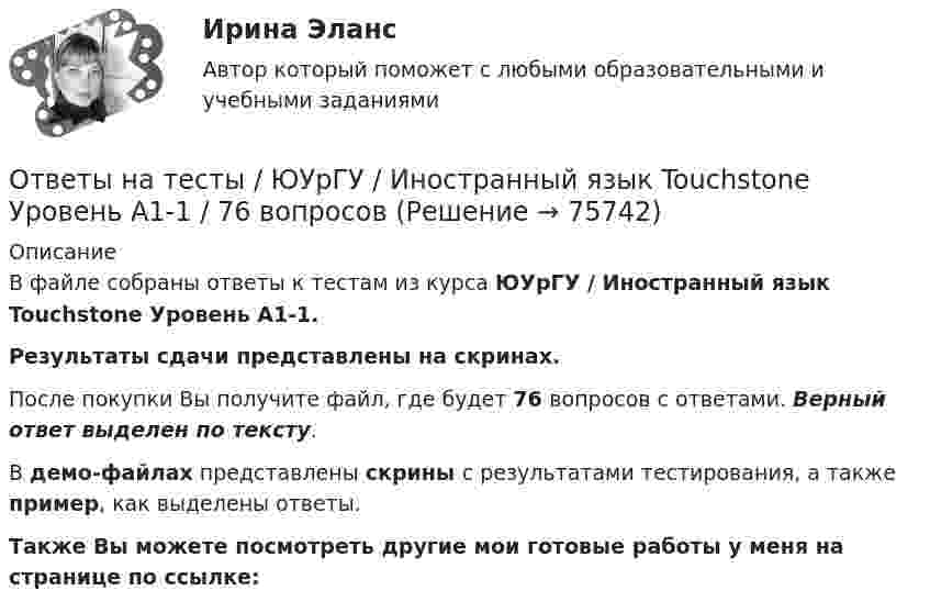     
            Описание
            В файле собраны ответы к тестам из курса  ЮУрГУ / Иностранный язык Touchstone Уровень А1-1. Результаты сдачи  представлены на скринах.После покупки Вы получите файл, где будет 76 вопросов с ответами. Верный ответ выделен по тексту.В демо-файлах представлены скрины с результатами тестирования, а также пример, как выделены ответы.Также Вы можете посмотреть другие мои готовые работы у меня на странице по ссылке:   
            
            
            Ответы на тесты Элективные дисциплины по физической культуре и спорту Физическая культура (6) Синергия МТИОтветы на тесты / ЮУрГУ / Иностранный язык Touchstone Уровень А1-1  / 76 вопросов Ответы на тесты / ЮУрГУ / Макроэкономика / 510 вопросов / Тесты 1-7Ответы на тесты / ЮУрГУ/ Маркетинг / 110 вопросов / Тесты 1-6 / На ОТЛИЧНООтветы на тесты / ЮУрГУ (НИУ) / Деловой английский язык / Тесты 1-7Ответы на тесты / ЮУрГУ (НИУ) / Информатика и программирование/ Тесты 1-6Ответы на тесты / ЮУрГУ (НИУ) / Основы программирования / Тесты 1-8 Ответы на тесты / Эдукон / Управление персоналом (ИДДО) / 2 итоговых теста / 71 вопрос / Результат 100%Ответы на тесты / ЭИОС ВФ РЭУ / Иностранный язык английский / 207 вопросов Ответы на тесты / ЭИОС ВФ РЭУ / Иностранный язык профессионального общения английский (4 семестр)/ 235 вопросов Ответы на тесты / ЭИОС ВФ РЭУ / История (история России, всеобщая история)  / 140 вопросов / Тесты 1-7Ответы на тесты / ЭИОС ВФ РЭУ / Организационно-управленческие решения и инновации в E-commerce / 33 вопроса / Тесты 1-2Ответы на тесты / ЭИОС ВФ РЭУ / Право / 185 вопросов / Промежуточные тесты + Итоговый тестОтветы на тесты / ЭИОС ВФ РЭУ / Физическая культура и спорт  / 100 вопросов / Тесты 1-4 + Итоговый тест