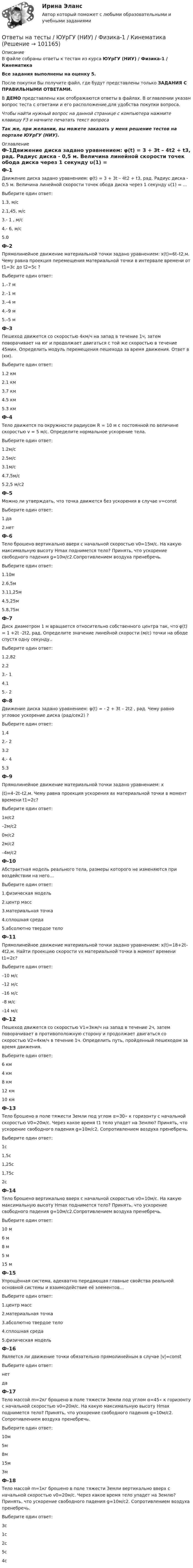     
            Описание
            В файле собраны ответы к тестам из курса ЮУрГУ (НИУ) / Физика-1 / КинематикаВсе задания выполнены на оценку 5.После покупки Вы получите файл, где будут представлены только ЗАДАНИЯ С ПРАВИЛЬНЫМИ ОТВЕТАМИ.В ДЕМО представлены как отображаются ответы в файлах.  В оглавлении указан вопрос теста с ответами и его расположение,для удобства покупки вопроса.Чтобы найти нужный вопрос на данной странице с компьютера нажмите клавишу F3 и начните печатать текст вопросаТак же, при желании, вы можете заказать у меня решение тестов на портале ЮУрГУ (НИУ). 
            Оглавление
            Ф-1Движение диска задано уравнением: φ(t) = 3 + 3t – 4t2 + t3, рад. Радиус диска - 0,5 м. Величина линейной скорости точек обода диска через 1 секунду υ(1) = ...Выберите один ответ:1.3, м/с2.1,45, м/с3.- 1 , м/с4.- 6, м/с5.0Ф-2Прямолинейное движение материальной точки задано yравнением: x(t)=6t–t2,м. Чему равна проекция перемещения материальной точки в интервале времени от t1=3с до t2=5с ?Выберите один ответ:1.–7 м2.–1 м3.–4 м4.–9 м5.–5 мФ-3Пешеход движется со скоростью 4км/ч на запад в течение 1ч, затем поворачивает на юг и продолжает двигаться с той же скоростью в течение 45мин. Определить модуль перемещения пешехода за время движения. Ответ в (км).Выберите один ответ:1.2 км2.1 км3.7 км4.5 км5.3 кмФ-4Тело движется по окружности радиусом R = 10  м c постоянной по величине скоростью v = 5 м/с. Определите нормальное ускорение тела.Выберите один ответ:1.2м/с2.5м/с3.1м/с4.7,5м/с5.2,5 м/c2Ф-5Можно ли утверждать, что точка движется без ускорения в случае v=const Выберите один ответ:1.да2.нетФ-6Тело брошено вертикально вверх с начальной скоростью v0=15м/c. На какую максимальную высоту Hmax поднимется тело? Принять, что ускорение свободного падения g=10м/с2.Сопротивлением воздуха пренебречь.Выберите один ответ:1.10м2.6,5м3.11,25м4.5,25м5.8,75мФ-7Диск диаметром 1 м вращается относительно собственного центра так, что φ(t) = 1 +2t -2t2, рад. Определите значение линейной скорости (м/с) точки на ободе спустя одну секунду..Выберите один ответ:1.2,822.23.- 14.15.- 2Ф-8Движение диска задано уравнением: φ(t) = - 2 + 3t – 2t2 , рад. Чему равно угловое ускорение диска (рад/сек2) ?Выберите один ответ:1.42.- 23.24.- 45.3Ф-9Прямолинейное движение материальной точки задано уравнением: x(t)=4–2t–t2,м. Чему равна проекция ускорения ах материальной точки в момент времени t1=2с?Выберите один ответ:1м/с2–2м/с20м/с22м/с2–4м/с2Ф-10Абстрактная модель реального тела, размеры которого не изменяются при воздействии на него…Выберите один ответ:1.физическая модель2.центр масс3.материальная точка4.сплошная среда5.абсолютно твердое телоФ-11Прямолинейное движение материальной точки задано уравнением: x(t)=18+2t–4t2,м. Найти проекцию скорости vx материальной точки в момент времени t1=2с?Выберите один ответ:–10 м/с–12 м/с–16 м/с–8 м/с–14 м/сФ-12Пешеход движется со скоростью V1=3км/ч на запад в течение 2ч, затем поворачивает в противоположную сторону и продолжает двигаться со скоростью V2=4км/ч в течение 1ч. Определить путь, пройденный пешеходом за время движения.Выберите один ответ:6 км4 км8 км12 км10 кмФ-13Тело брошено в поле тяжести Земли под углом α=30∘ к горизонту с начальной скоростью V0=20м/c. Через какое время t1 тело упадет на Землю? Принять, что ускорение свободного падения g=10м/с2. Сопротивлением воздуха пренебречь.Выберите один ответ:1с1,5с1,25с1,75с2сФ-14Тело брошено вертикально вверх с начальной скоростью v0=10м/c. На какую максимальную высоту Hmax поднимется тело? Принять, что ускорение свободного падения g=10м/с2.Сопротивлением воздуха пренебречь.Выберите один ответ:10 м6 м8 м5 м15 мФ-15Упрощённая система, адекватно передающая главные свойства реальной основной системы и взаимодействие её элементов…Выберите один ответ:1.центр масс2.материальная точка3.абсолютно твердое тело4.сплошная среда5.физическая модельФ-16Является ли движение точки обязательно прямолинейным в случае |v|=constВыберите один ответ:нетдаФ-17Тело массой m=2кг брошено в поле тяжести Земли под углом α=45∘ к горизонту с начальной скоростью v0=20м/c. На какую максимальную высоту Hmax поднимется тело? Принять, что ускорение свободного падения g=10м/с2. Сопротивлением воздуха пренебречь.Выберите один ответ:10м5м8м15м3мФ-18Тело массой m=1кг брошено в поле тяжести Земли вертикально вверх с начальной скоростью v0=20м/с. Через какое время тело упадет на Землю? Принять, что ускорение свободного падения g=10м/с2. Сопротивлением воздуха пренебречь.Выберите один ответ:3с1с2с5с4с  
            
            
            Ответы на тесты / ЮУрГУ (НИУ) / Программирование на ЯВУ / 9 тестовОтветы на тесты / ЮУрГУ (НИУ) / Физика-1 / КинематикаОтветы на тесты / ЮУрГУ (НИУ) / Философия / Контрольные тесты 1-7Ответы на тест. Эдукон 2. Автоматизированные системы управления технологическими процессами.    1133Ответы на тест. Эдукон2. Компьютерные телекоммуникационные сети для АТП. Тест сдан в 2022г.  Набрано 79%.   1266Ответы на тест. Эдукон 2. Метрология и стандартизация. Набрано 91%.      1132Ответы на тест. Эдукон2. Метрология, стандартизация и сертификация. Набрано 78%.   1118Ответы на тесты Элективные дисциплины по физической культуре и спорту Физическая культура (6) Синергия МТИОтветы на тесты / ЮУрГУ / Иностранный язык Touchstone Уровень А1-1  / 76 вопросов Ответы на тесты / ЮУрГУ / Макроэкономика / 510 вопросов / Тесты 1-7Ответы на тесты / ЮУрГУ/ Маркетинг / 110 вопросов / Тесты 1-6 / На ОТЛИЧНООтветы на тесты / ЮУрГУ (НИУ) / Деловой английский язык / Тесты 1-7Ответы на тесты / ЮУрГУ (НИУ) / Информатика и программирование/ Тесты 1-6Ответы на тесты / ЮУрГУ (НИУ) / Основы программирования / Тесты 1-8