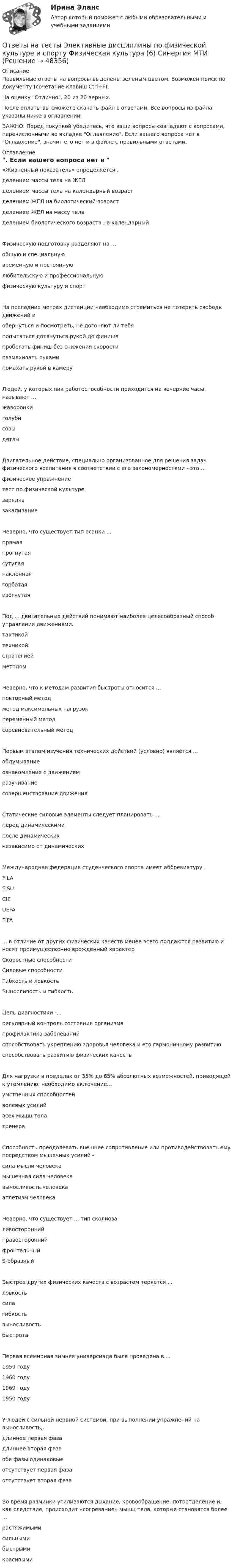     
            Описание
            Правильные ответы на вопросы выделены зеленым цветом. Возможен поиск по документу (сочетание клавиш Ctrl+F).На оценку Отлично. 20 из 20 верных.После оплаты вы сможете скачать файл с ответами. Все вопросы из файла указаны ниже в оглавлении.ВАЖНО: Перед покупкой убедитесь, что ваши вопросы совпадают с вопросами, перечисленными во вкладке Оглавление. Если вашего вопроса нет в Оглавление, значит его нет и в файле с правильными ответами. 
            Оглавление
            «Жизненный показатель» определяется .делением массы тела на ЖЕЛделением массы тела на календарный возрастделением ЖЕЛ на биологический возрастделением ЖЕЛ на массу тела делением биологического возраста на календарныйФизическую подготовку разделяют на ...общую и специальнуювременную и постояннуюлюбительскую и профессиональную физическую культуру и спортНа последних метрах дистанции необходимо стремиться не потерять свободы движений и обернуться и посмотреть, не догоняют ли тебяпопытаться дотянуться рукой до финишапробегать финиш без снижения скоростиразмахивать рукамипомахать рукой в камеруЛюдей, у которых пик работоспособности приходится на вечерние часы, называют ... жаворонкиголубисовы дятлыДвигательное действие, специально организованное для решения задач физического воспитания в соответствии с его закономерностями - это ...физическое упражнениетест по физической культурезарядказакаливаниеНеверно, что существует тип осанки ... прямаяпрогнутаясутулаянаклоннаягорбатая изогнутаяПод ... двигательных действий понимают наиболее целесообразный способ управления движениями. тактикойтехникойстратегиейметодомНеверно, что к методам развития быстроты относится ... повторный методметод максимальных нагрузокпеременный метод соревновательный методПервым этапом изучения технических действий (условно) является ... обдумываниеознакомление с движениемразучивание совершенствование движенияСтатические силовые элементы следует планировать ....перед динамическимипосле динамическихнезависимо от динамическихМеждународная федерация студенческого спорта имеет аббревиатуру . FILAFISUCIEUEFA FIFA... в отличие от других физических качеств менее всего поддаются развитию и носят преимущественно врожденный характерСкоростные способностиСиловые способностиГибкость и ловкостьВыносливость и гибкостьЦель диагностики -...регулярный контроль состояния организмапрофилактика заболеванийспособствовать укреплению здоровья человека и его гармоничному развитию способствовать развитию физических качествДля нагрузки в пределах от 35% до 65% абсолютных возможностей, приводящей к утомлению, необходимо включение...умственных способностейволевых усилийвсех мышц телатренераСпособность преодолевать внешнее сопротивление или противодействовать ему посредством мышечных усилий - сила мысли человекамышечная сила человекавыносливость человекаатлетизм человекаНеверно, что существует ... тип сколиоза левостороннийправостороннийфронтальный S-образныйБыстрее других физических качеств с возрастом теряется ...ловкостьсилагибкостьвыносливостьбыстротаПервая всемирная зимняя универсиада была проведена в ... 1959 году1960 году1969 году 1950 годуУ людей с сильной нервной системой, при выполнении упражнений на выносливость,. длиннее первая фазадлиннее вторая фазаобе фазы одинаковыеотсутствует первая фаза отсутствует вторая фазаВо время разминки усиливаются дыхание, кровообращение, потоотделение и, как следствие, происходит «согревание» мышц тела, которые становятся более ...растяжимымисильнымибыстрымикрасивыми 
            
            
            Ответы на тесты / ЭИОС ВФ РЭУ / Философия / 205 вопросов / Тесты 1-16Ответы на тесты Элективные дисциплины по физической культуре и спорту Физическая культура (6) Синергия МТИОтветы на тесты / ЮУрГУ / Иностранный язык Touchstone Уровень А1-1  / 76 вопросов Ответы на тесты / ЮУрГУ / Макроэкономика / 510 вопросов / Тесты 1-7Ответы на тесты / ЮУрГУ/ Маркетинг / 110 вопросов / Тесты 1-6 / На ОТЛИЧНООтветы на тесты / ЮУрГУ (НИУ) / Деловой английский язык / Тесты 1-7Ответы на тесты / ЮУрГУ (НИУ) / Информатика и программирование/ Тесты 1-6Ответы на тесты / Цифровая Экосистема ДПО / Школа современного учителя. Развитие читательской грамотности / 15 заданий / Итоговая аттестация Ответы на тесты / Эдукон / Управление персоналом (ИДДО) / 2 итоговых теста / 71 вопрос / Результат 100%Ответы на тесты / ЭИОС ВФ РЭУ / Иностранный язык английский / 207 вопросов Ответы на тесты / ЭИОС ВФ РЭУ / Иностранный язык профессионального общения английский (4 семестр)/ 235 вопросов Ответы на тесты / ЭИОС ВФ РЭУ / История (история России, всеобщая история)  / 140 вопросов / Тесты 1-7Ответы на тесты / ЭИОС ВФ РЭУ / Организационно-управленческие решения и инновации в E-commerce / 33 вопроса / Тесты 1-2Ответы на тесты / ЭИОС ВФ РЭУ / Право / 185 вопросов / Промежуточные тесты + Итоговый тест