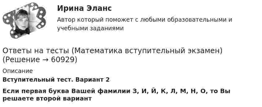     
            Описание
            Вступительный тест. Вариант 2Если первая буква Вашей фамилии З, И, Й, К, Л, М, Н, О, то Вы решаете второй вариант   
            
            
            Ответы на тесты / МАГУ / Теория надежности информационных систем / 106 вопросов / Контрольный тест 1-2 + Итоговый тестОтветы на тесты (Математика вступительный экзамен)Ответы на тесты / Медспейс УГМУ / Современная научная картина мира / 70 вопросов / Тесты 1-7Ответы на тесты / МИИГАиК / Математика - 2  / 16 вопросов / Тесты 1-3Ответы на тесты / МИИТ / Иностранный язык (профессиональный) / Тесты 1-2 / 75 вопросовОтветы на тесты / МИИТ / Методы исследований в экономике / Тесты 1-3 / 71 вопросОтветы на тесты / МИИТ / Экономика инноваций / Тесты 1-6 / 137 вопросов Ответы на тесты История государства и зарубежных стран + итоговый тестОтветы на тесты / КГАУ / Деловые и научные коммуникации на иностранном языке  / 56 вопросов / Grammar task 1-7Ответы на тесты / КИТиФ / Анализ финансово-хозяйственной деятельности / 100 вопросов / Тесты 1-10Ответы на тесты / КИТиФ / Кассовые операции банка  / 45 вопросов / Тесты 1-3 + ЭкзаменОтветы на тесты / КИТиФ / Организация безналичных расчётов / 59 вопросов / Тесты 1-7 + ЭкзаменОтветы на тесты / КИТиФ / Элементы высшей математики / 51 вопрос / Тесты 1-5 + Экзаменответы на тесты	Комплексный экономический анализ хозяйственной деятельности РУК 1-12+ ИТОГОВЫЙ 